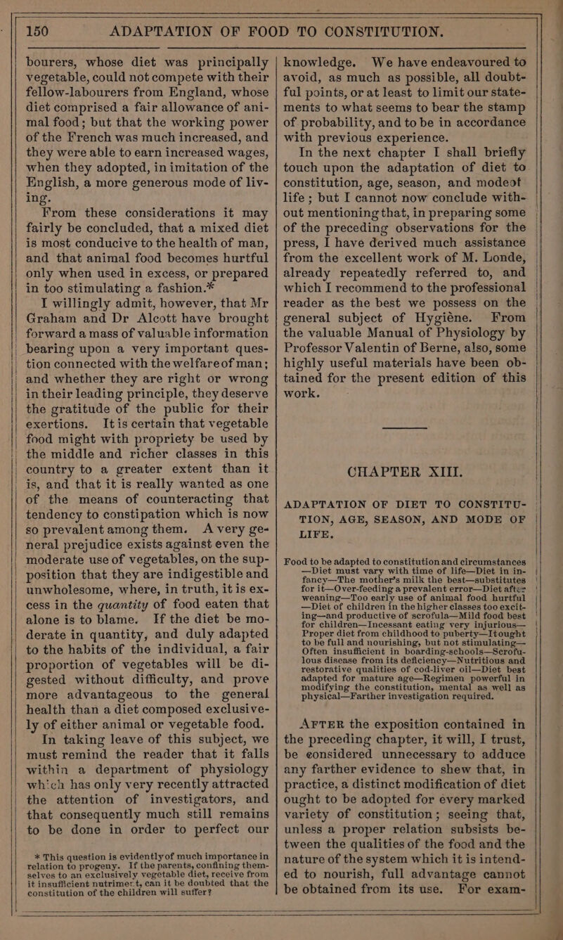 bourers, whose diet was principally vegetable, could not compete with their fellow-labourers from England, whose diet comprised a fair allowance of ani- mal food; but that the working power of the French was much increased, and they were able to earn increased wages, when they adopted, in imitation of the English, a more generous mode of liv- ing. From these considerations it may fairly be concluded, that a mixed diet is most conducive to the health of man, and that animal food becomes hurtful only when used in excess, or prepared in too stimulating a fashion.* I willingly admit, however, that Mr Graham and Dr Alcott have brought forward a mass of valuable information bearing upon a very important ques- tion connected with the welfareof man; and whether they are right or wrong in their leading principle, they deserve the gratitude of the public for their exertions. Itis certain that vegetable food might with propriety be used by the middle and richer classes in this is, and that it is really wanted as one of the means of counteracting that tendency to constipation which is now so prevalent among them. A very ge- neral prejudice exists against even the moderate use of vegetables, on the sup- position that they are indigestible and unwholesome, where, in truth, it is ex- cess in the quantity of food eaten that alone is to blame. [If the diet be mo- derate in quantity, and duly adapted to the habits of the individual, a fair proportion of vegetables will be di- gested without difficulty, and prove more advantageous to the general health than a diet composed exclusive- ly of either animal or vegetable food. In taking leave of this subject, we must remind the reader that it falls within a department of physiology which has only very recently attracted the attention of investigators, and that consequently much still remains to be done in order to perfect our * This question is evidently of much importance in relation to progeny. If the parents, confining them- selves to an exclusively vegetable diet, receive from it insufficient nutrimert, can it be doubted that the constitution of the children will suffer? knowledge. We have endeavoured to avoid, as much as possible, all doubt- ful points, or at least to limit our state- ments to what seems to bear the stamp of probability, and to be in accordance with previous experience. In the next chapter I shall briefly touch upon the adaptation of diet to constitution, age, season, and modeof life ; but I cannot now conclude with- out mentioning that, in preparing some | of the preceding observations for the | press, I have derived much assistance from the excellent work of M. Londe, already repeatedly referred to, and which I recommend to the professional reader as the best we possess on the general subject of Hygiéne. From the valuable Manual of Physiology by Professor Valentin of Berne, also, some highly useful materials have been ob- tained for the present edition of this work. CHAPTER XIII. ADAPTATION OF DIET TO CONSTITU- | TION, AGE, SEASON, AND MODE OF | LIFE, Food to be adapted to constitution and circumstances —Diet must vary with time of life—Diet in in- fancy—The mother’s milk the best—substitutes weaning—Too early use of animal food hurtful —Diet of children in the higher classes too excit- Proper diet from childhood to puberty—It ought to be full and nourishing, but not stimulating— Often insufficient in boarding-schools—Serofu- lous disease from its deficiency—Nutritious and restorative qualities of cod-liver oil—Diet best adapted for mature age—Regimen powerful in modifying the constitution, mental as well as physical—Farther investigation required. AFTER the exposition contained in the preceding chapter, it will, I trust, be considered unnecessary to adduce any farther evidence to shew that, in practice, a distinct modification of diet ought to be adopted for every marked variety of constitution; seeing that, unless a proper relation subsists be- tween the qualities of the food and the nature of the system which it is intend- ed to nourish, full advantage cannot be obtained from its use. For exam-