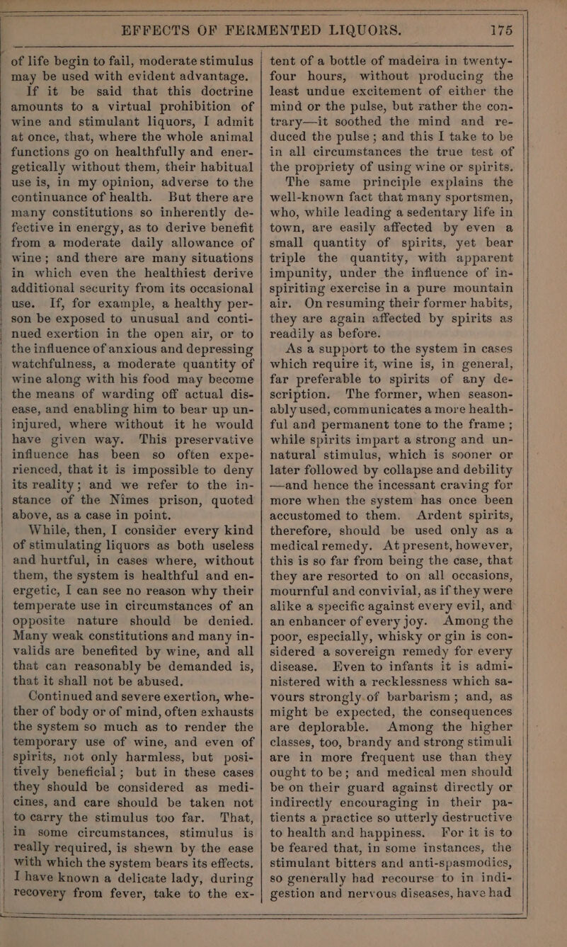 of life begin to fail, moderate stimulus may be used with evident advantage. If it be said that this doctrine amounts to a virtual prohibition of wine and stimulant liquors, I admit at once, that, where the whole animal functions go on healthfully and ener- getically without them, their habitual use is, in my opinion, adverse to the continuance of health. But there are many constitutions so inherently de- fective in energy, as to derive benefit from a moderate daily allowance of wine; and there are many situations in which even the healthiest derive additional security from its occasional use. If, for example, a healthy per- son be exposed to unusual and conti- nued exertion in the open air, or to the influence of anxious and depressing watchfulness, a moderate quantity of wine along with his food may become the means of warding off actual dis- ease, and enabling him to bear up un- injured, where without it he would have given way. This preservative influence has been so often expe- rienced, that it is impossible to deny its reality; and we refer to the in- stance of the Nimes prison, quoted above, as a case in point. While, then, I consider every kind of stimulating liquors as both useless and hurtful, in cases where, without them, the system is healthful and en- temperate use in circumstances of an opposite nature should be denied. Many weak constitutions and many in- valids are benefited by wine, and all that can reasonably be demanded is, that it shall not be abused. Continued and severe exertion, whe- ther of body or of mind, often exhausts the system so much as to render the temporary use of wine, and even of spirits, not only harmless, but posi- tively beneficial; but in these cases they should be considered as medi- cines, and care should be taken not to carry the stimulus too far. That, in some circumstances, stimulus is really required, is shewn by the ease with which the system bears its effects. I have known a delicate lady, during recovery from fever, take to the ex- 175 tent of a bottle of madeira in twenty- four hours, without producing the least undue excitement of either the mind or the pulse, but rather the con- trary—it soothed the mind and re- duced the pulse; and this I take to be in all circumstances the true test of the propriety of using wine or spirits. The same principle explains the well-known fact that many sportsmen, who, while leading a sedentary life in town, are easily affected by even a small quantity of spirits, yet bear triple the quantity, with apparent impunity, under the influence of in- spiriting exercise in a pure mountain air. On resuming their former habits, they are again affected by spirits as readily as before. As a support to the system in cases which require it, wine is, in general, far preferable to spirits of any de- scription. The former, when season- ably used, communicates a more health- ful and permanent tone to the frame ; while spirits impart a strong and un- natural stimulus, which is sooner or later followed by collapse and debility —and hence the incessant craving for more when the system has once been accustomed to them. Ardent spirits, therefore, should be used only as a medical remedy. At present, however, this is so far from being the case, that they are resorted to on all occasions, mournful and convivial, as if they were alike a specific against every evil, and an enhancer of every joy. Among the poor, especially, whisky or gin is con- sidered a sovereign remedy for every disease. Even to infants it is admi- vours strongly.of barbarism; and, as might be expected, the consequences are deplorable. Among the higher classes, too, brandy and strong stimuli are in more frequent use than they ought to be; and medical men should be on their guard against directly or indirectly encouraging in their pa- tients a practice so utterly destructive to health and happiness. For it is to be feared that, in some instances, the stimulant bitters and anti-spasmodics, so generally had recourse to in indi- gestion and nervous diseases, have had