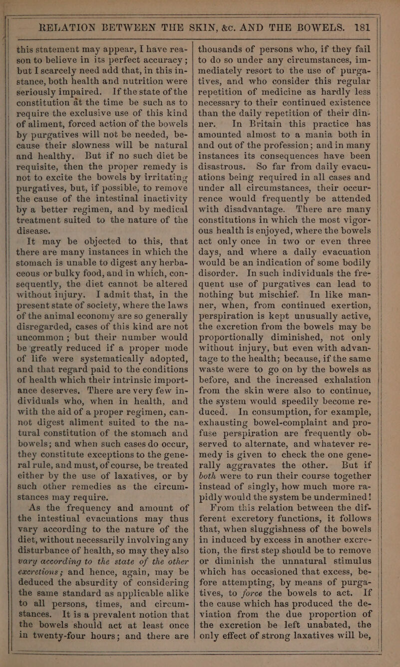 ” al , = this statement may appear, I have rea- son to believe in its perfect accuracy ; but I scarcely need add that, in this in- stance, both health and nutrition were seriously impaired. Ifthestate of the constitution at the time be such as to require the exclusive use of this kind of aliment, forced action of the bowels by purgatives will not be needed, be- cause their slowness will be natural and healthy. But if no such diet be requisite, then the proper remedy is not to excite the bowels by irritating purgatives, but, if possible, to remove the cause of the intestinal inactivity by a better regimen, and by medical treatment suited to the nature of the disease. | It may be objected to this, that there are many instances in which the stomach is unable to digest any herba- | ceous or bulky food, and in which, con- _ sequently, the diet cannot be altered | without injury. I admit that, in the present state of society, where the laws of the animal economy are so generally disregarded, cases of this kind are not uncommon ; but their number would be greatly reduced if a proper mode of life were systematically adopted, and that regard paid to the conditions of health which their intrinsic import- ance deserves, There are very few in- dividuals who, when in health, and with the aid of a proper regimen, can- not digest aliment suited to the na- tural constitution of the stomach and bowels; and when such cases do occur, they constitute exceptions to the gene- ral rule, and must, of course, be treated either by the use of laxatives, or by such other remedies as the circum- stances may require. As the frequency and amount of the intestinal evacuations may thus vary according to the nature of the diet, without necessarily involving any disturbance of health, so may they also vary according to the state of the other excretions; and hence, again, may be deduced the absurdity of considering the same standard as applicable alike to all persons, times, and circum- stances. It is a prevalent notion that the bowels should act at least once in twenty-four hours; and there are thousands of persons who, if they fail to do so under any circumstances, im- mediately resort to the use of purga- tives, and who consider this regular repetition of medicine as hardly less necessary to their continued existence ner. In Britain this practice has amounted almost to a mania both in and out of the profession; and in many instances its consequences have been disastrous. So far from daily evacu- ations being required in all cases and under all circumstances, their occur- rence would frequently be attended with disadvantage. There are many constitutions in which the most vigor- ous health is enjoyed, where the bowels act only once in two or even three days, and where a daily evacuation would be an indication of some bodily disorder. In such individuals the fre- quent use of purgatives can lead to nothing but mischief. In like man- ner, when, from continued exertion, perspiration is kept unusually active, the excretion from the bowels may be proportionally diminished, not only without injury, but even with advan- tage to the health; because, if the same waste were to go on by the bowels as before, and the increased exhalation from the skin were also to continue, the system would speedily become re- duced. In consumption, for exampie, exhausting bowel-complaint and pro- fuse perspiration are frequently ob- served to alternate, and whatever re- medy is given to check the one gene- rally aggravates the other. But if both were to run their course together instead of singly, how much more ra- pidly would the system be undermined! From this relation between the dif- ferent excretory functions, it follows that, when sluggishness of the bowels in induced by excess in another excre- tion, the first step should be to remove or diminish the unnatural stimulus fore attempting, by means of purga- tives, to force the bowels to act. If the cause which has produced the de- the excretion be left unabated, the only effect of strong laxatives will be,