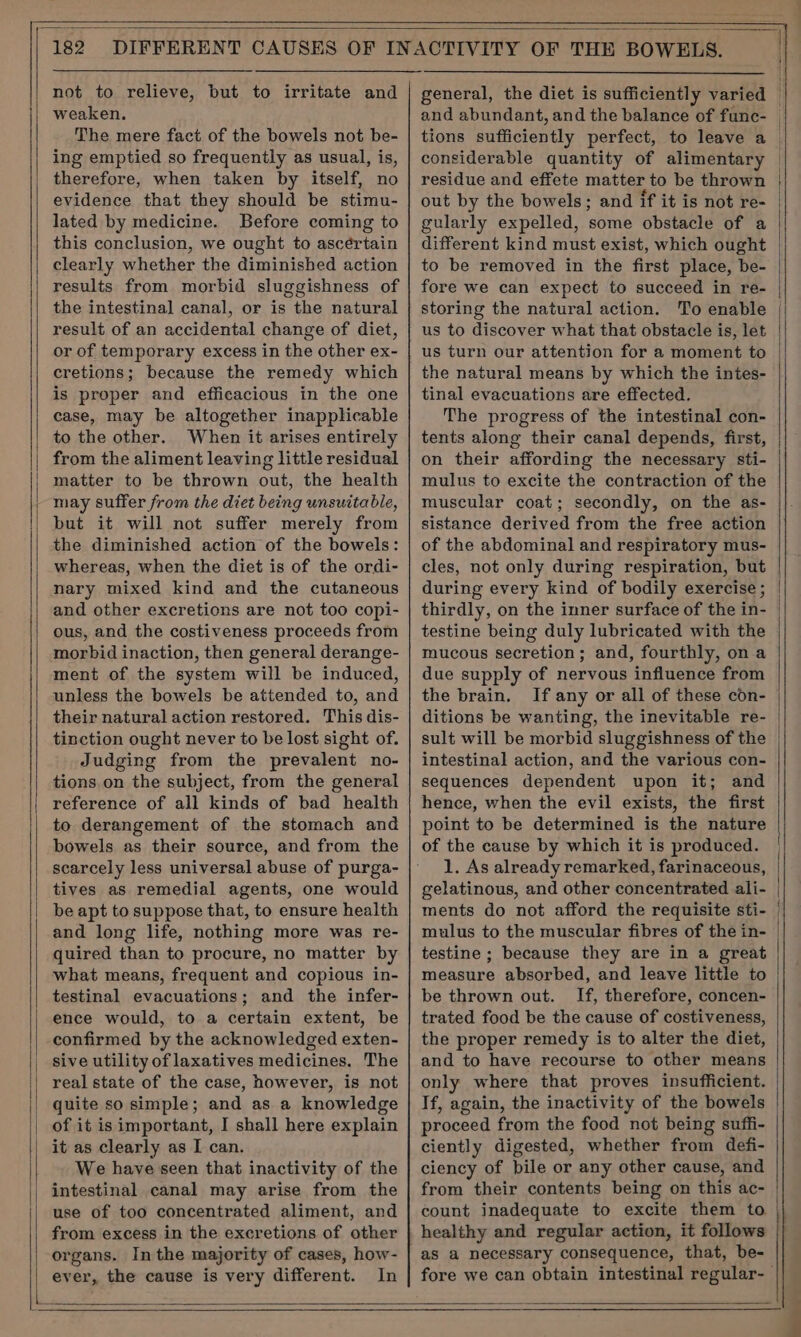 not to relieve, but to irritate and weaken. The mere fact of the bowels not be- ing emptied so frequently as usual, is, therefore, when taken by itself, no evidence that they should be stimu- lated by medicine. Before coming to this conclusion, we ought to ascertain clearly whether the diminished action results from morbid sluggishness of the intestinal canal, or is the natural result of an accidental change of diet, or of temporary excess in the other ex- cretions; because the remedy which is proper and efficacious in the one case, may be altogether inapplicable to the other. When it arises entirely from the aliment leaving little residual matter to be thrown out, the health may suffer from the diet being unsuitable, but it will not suffer merely from the diminished action of the bowels: whereas, when the diet is of the ordi- nary mixed kind and the cutaneous and other excretions are not too copi- ous, and the costiveness proceeds from morbid inaction, then general derange- ment of the system will be induced, unless the bowels be attended to, and their natural action restored. This dis- tinction ought never to be lost sight of. Judging from the prevalent no- tions on the subject, from the general reference of all kinds of bad health to derangement of the stomach and bowels as their source, and from the scarcely less universal abuse of purga- tives as remedial agents, one would be apt to suppose that, to ensure health and long life, nothing more was re- quired than to procure, no matter by what means, frequent and copious in- testinal evacuations; and the infer- ence would, to a certain extent, be confirmed by the acknowledged exten- sive utility of laxatives medicines, The real state of the case, however, is not quite so simple; and as a knowledge of it is important, I shall here explain it as clearly as I can. We have seen that inactivity of the | intestinal canal may arise from the use of too concentrated aliment, and from excess in the excretions of other organs. Inthe majority of cases, how- ever, the cause is very different. In considerable quantity of alimentary out by the bowels; and if it is not re- gularly expelled, some obstacle of a different kind must exist, which ought to be removed in the first place, be- storing the natural action. To enable us to discover what that obstacle is, let the natural means by which the intes- tinal evacuations are effected. The progress of the intestinal con- tents along their canal depends, first, on their affording the necessary sti- mulus to excite the contraction of the muscular coat; secondly, on the as- sistance derived from the free action of the abdominal and respiratory mus- cles, not only during respiration, but thirdly, on the inner surface of the in- testine being duly lubricated with the mucous secretion; and, fourthly, on a due supply of nervous influence from the brain. If any or all of these codn- ditions be wanting, the inevitable re- sult will be morbid sluggishness of the intestinal action, and the various con- sequences dependent upon it; and hence, when the evil exists, the first point to be determined is the nature of the cause by which it is produced. 1. As already remarked, farinaceous, gelatinous, and other concentrated ali- ments do not afford the requisite sti- mulus to the muscular fibres of the in- testine ; because they are in a great measure absorbed, and leave little to be thrown out. If, therefore, concen- trated food be the cause of costiveness, the proper remedy is to alter the diet, and to have recourse to other means only where that proves insufficient. If, again, the inactivity of the bowels proceed from the food not being suffi- ciently digested, whether from defi- ciency of bile or any other cause, and from their contents being on this ac- count inadequate to excite them to healthy and regular action, it follows as a necessary consequence, that, be- I