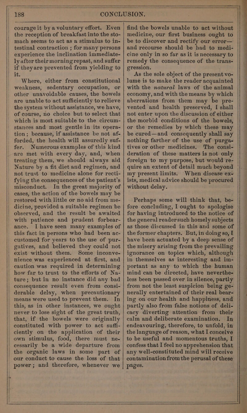 courage it by a voluntary effort. Even the reception of breakfast into the sto- mach seems to act as a stimulus to in- testinal contraction ; for many persons experience the inclination immediate- ly after their morning repast, and suffer if theyare prevented from yielding to it. Where, either from constitutional weakness, sedentary occupation, or other unavoidable causes, the bowels are unable to act sufficiently to relieve the system without assistance, we have, of course, no choice but to select that which is most suitable to the circum- stances and most gentle in its opera- tion; because, if assistance be not af- forded, the health will assuredly suf- fer. Numerous examples of this kind are met with every day, and, when treating them, we should always aid Nature by a fit diet and regimen, and not trust to medicine alone for recti- fying the consequences of the patient’s misconduct. In the great majority of cases, the action of the bowels may be restored with little or no aid from me- dicine, provided a suitable regimen be observed, and the result be awaited with patience and prudent forbear- ance. Ihave seen many examples of this fact in persons who had been ac- customed for years to the use of pur- gatives, and believed they could not exist without them. Some inconve- nience was experienced at first, and caution was required in determining how far to trust to the efforts of Na- ture; but in no instance did any bad consequence result even from consi- derable delay, when precautionary means were used to prevent them. In this, as in other instances, we ought never to lose sight of the great truth, that, if the bowels were originally constituted with power to act suffi- ciently on the application of their own stimulus, food, there must ne- cessarily be a wide departure from the organic laws in some part of medicine, our first business ought to be to discover and rectify our error— and recourse should be had to medi- cine only in so far as it is necessary to remedy the consequence of the trans- gression. As the sole object of the present vo- lume is to make the reader acquainted with the natural laws of the animal economy, and with the means by which aberrations from them may be pre- vented and health preserved, I shall not enter upon the discussion of either the morbid conditions of the bowels, or the remedies by which these may be cured—and consequently shall say nothing farther of the use of purga- tives or other medicines. The consi- deration of these matters is not only foreign to my purpose, but would re- quire an extent of detail much beyond my present limits. When disease ex- ists, medical advice should be procured without delay. Perhaps some will think that, be- fore concluding, I ought to apologise for having introduced to the notice of the general reader such homely subjects as those discussed in this and some of the former chapters. But, in doing so, I have been actuated by a deep sense of the misery arising from the prevailing ignorance on topics which, although in themselves as interesting and im- portant as any to which the human mind can be directed, have neverthe- less been passed over in silence, partly from not the least suspicion being ge- nerally entertained of their real bear- ing on our health and happiness, and partly also from false notions of deli- cacy diverting attention from their calm and deliberate examination. In endeavouring, therefore, to unfold, in the language of reason, what I conceive to be useful and momentous truths, I confess that I feel no apprehension that any well-constituted mind will receive contamination from the perusal of these pages.