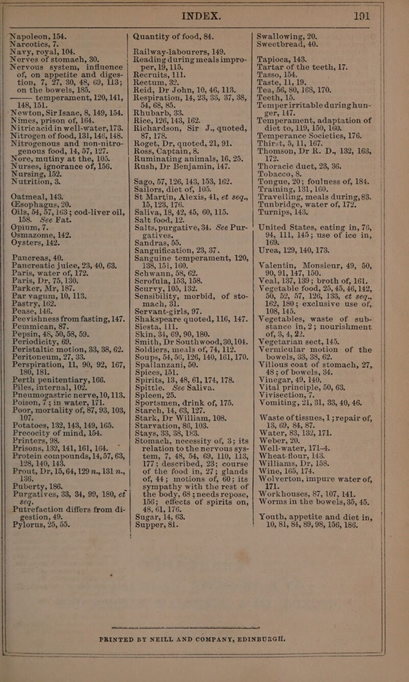 “Napoleon, 154. Narcotics, 7. Navy, royal, 104. Nerves of stomach, 30. Nervous system, ‘influence of, on appetite and diges- tion, 7; 27,30, 48, 69, 113; on the bowels, 185. temperament, 120, 141, 148, 151. Newton, Sir Isaac, 8, 149, 154. Nimes, prison of, 164. Nitric acid in well-water, 173. Nitrogen of food, 131, 146, 148. Nitrogenous and non- -nitro- genous food, 14, 57, 127. Nore, mutiny at the, 105. ' Nurses, ignorance of, 156. Nursing, 152. Nutrition, 3. Oatmeal, 145. (Esophagus, 20. Oils, 54, 57, 163 5 cod-liver oil, 158. ‘See Fat. Opium, 7. Osmazome, 142, Oysters, 142. Pancreas, 40. Pancreatic juice, 23, 40, 63. Paris, water of, 172. Paris, Dr, 75, 130. Parker, Mr, 187. Par vagum, 10, 113, Pastry, 162. Pease, 146. Peevishness from fasting, 147. Pemmican, Pepsin, 48, °50, 58, 59. Periodicity, 69. Peristaltic motion, 33, 38, 62. Peritoneum, 27, 33. Re paee 11, 0,792, 167, Perth penitentiary, 166. Piles, internal, 102. Pneumogastric Fy ag 113. Poison, 7; in water, 171 en mortality of, 87, 93, 103, Potatoes, 132, 143, 149, 165. Precocity of mind, 154 Printers, 98. Prisons, 132, 141, 161, 164. Protein compounds, 14, 57, 63, 128, 140, 143 Puberty, 186. seq. Putrefaction differs from di- gestion, 49. Pylorus, 25, 55. INDEX. Quantity of food, 84. Railway-labourers, 149. Reading during meals impro- per, 19, 115. Recruits, ae Rectum, 32. Reid, Dr John, 10, 46, 118. Respiration, 14, 23, 33, 37, 38, 54, 68, 85. Rhubarb, 33. Rice, 126, 143, 162. Richardson, Sir J., quoted, 87, 178. Roget, Dr, quoted, 21, 91. Ross, Captain, 8. Ruminating animals, 16, 25. Rush, Dr Benjamin, 147. Sago, 57, 126, 143, 153, 162. Sailors, diet of, 105. St Martin, Alexis, 41, et seq., 15, 123, 176. Saliva, 18, 42, 45, 60, 115. Salt food, 12. Salts, purgative, 34. See Pur- gatives. Sandras, 55. Sanguification, 23, 37. Sanguine temperament, 120, 138, 151, 160. Schwann, 58, 62. Scrofula, 153, 158. Scurvy, 105, 132. Sensibility, morbid, of sto- mach, 31. Servant- -girls, 97. Shakspeare quoted, 116, 147. Siesta, i111. Skin, 34, 69, 90, 180. Smith, Dr Southwood, 30,104. Soldiers, meals of, 74, 112. Soups, 54, 56, 126, 140, 161, 170. Spallanzani, 50. Spices, 151. Spirits, 13, 48, 61, 174, 178. Spittle. See Saliva. Spleen, 25. Sportsmen, drink of, 175. Starch, 14, 63, 127. Stark, Dr William, 108. Starvation, 86, 103. Stays, 33, 38, 1&amp;3. Stomach, necessity of, 3; its relation to the nervous sys- tem, 7, 48, 54, 69, 110, 113, 177; described, 23; course of the food in, 27; glands of, 44; motions of, 60; its sympathy with the rest of the body, 68 ; needs repose, 156; effects of spirits on, 48, 61, 176 Sugar, 14, 63. Supper, 81. 191 Swallowing, 20. Sweetbread, 40. Tapioca, 143. Tartar of the teeth, 17. Tasso, i Taste, 11, 19. Tea, BG, 80, 168, 170. Teeth, ‘b. Temper irritable during hun- ger, 147. Temperament, adaptation of diet to, 119, 159, 160. i besaceeettpe Sa 176. Thirst, 5, 11, Thomson, Dr R. D., 132, 163, 72 Thoracic duct, 23, 36. Tobacco, 8. Tongue, 20; Betts of, 184. Training, 131, L Travellin g, et during, 83. Tunbridge, water of, 172. Turnips, 143, United States, eating in, 76, 94, 111, 145; use of ice in, 169. Urea, 129, 140, 173. Valentin, Monsieur, 49, 50, 90, 91, 147, 150. Veal, 137, 139; broth of, 161. Veer ante food, 25, 45, 46, 142, 90, 52, 57, 126, 133, et seq, 162, 180; exclusive use of, 108, 145. Vegetables, waste of sub- stance in, 2; nourishment of, 3, 4, 22. Vegetarian sect, 145. Vermicular motion of the bowels, 33, 38, 62. Villous coat of stomach, 27,. 48; of bowels, 34. Vinegar, 49, 140. Vital principle, 50, 63, Vivisection, 7. Vomiting, 21, 31, 33, 40, 46. Waste of tissues, 1; repair of, 13, 69, 84, 87. Water, 83, 132, 171. Weber, 20. Well-water, 171-4. Wheat-fiour, 143. Williams, Dr, 158. Wine, 165, 174. Meee impure water of, Pals Workhouses, 87, 107, 141. Worms in the bowels, 35, 45. Youth, appetite and diet in, 10, 81, 84, 89, 98, 156, 186.