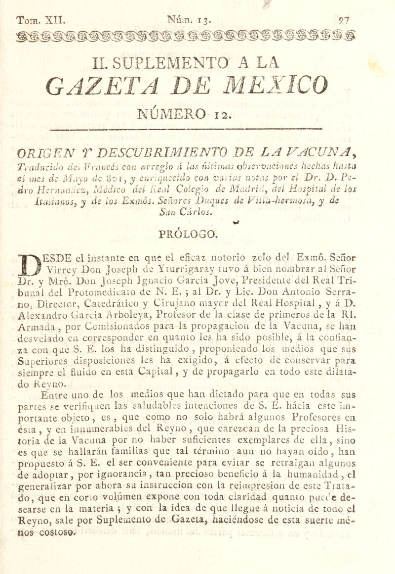 Tom. XÎI. Núm. 13. IL SUPLEMENTO A LA GAZETA DE MEXICO NUMERO 12. ORIGEN T DESCUBRIMIENTO DE LA VACUNA^ Traducido da, Francés con arreglo á las últimas observaciones hechas hasta 801 3? e n ri q luscido con varias notas por el Dr. D. Pe~ el mes de Mayo d __ dro Hernanaezy Médico del Real Colegio de Madrid^ del Hospital de ¡os Itadanos^ y de ios Exmos. Señores Duques de Filía-herinosa^ y de San Cárlos. PROLOGO. EhESI)E el instante en que el eñeaz notorio zcío del Exmo. Señor f Virrey Don Joseph de Yiurrigaray tuvo á bien nombrar ai Señor Dr. y Mro. Don Joseph Ignacio García Jove, Presidente del Real TrL banal del Protomcdicato de N. E. j al Dr. y Lie. Don Antonio Serra- noj Director, Catedrático y Cirujano mayor del Real Hospital , y á D. Alexandro Garcia drboleya, Profesor de la ciase de primeros de la RL Armada , por Comisionados para la propagación de la Vacuna, se han desvelado en corresponder en quanío les ha sido posible, á la confian- za con que S. E. ios ha distinguido , proponiendo los medios que sus Superiores disposiciones les ha exigido, á efecto de conservar para siempre el finido en esta Capital, y de propagarlo en todo este dilata^ do Keyno. Entre uno de ios medios que han dictado para que en todas sus partes se verifiquen las saludables intenciones de S. E. liácia este im- portante objeto , es , que como no solo habrá algunos Profesores en csia, y en innumerables del Reyno , que carezcan de la preciosa His- toria de la Vacuna por no haber suficientes exemplares de ella, sino es que se hallarán familias que tai termino aun no hayan oído, han propuesto á S. E. el ser conveniente para evitar se retraigan algunos de adoptar, por ignorancia , tan precioso beneficio á la humanidad , el generalizar por ahora su instrucción con la reimpresión de este Trata- do, que en corm volumen expone con toda claridad quanto putee de- searse en la materia j y con la idea de que llegue à noticia de todo el Reyno, sale por Supletacíiio de ^Gazeta, haciéndose de esta suerte me- nos costoso.