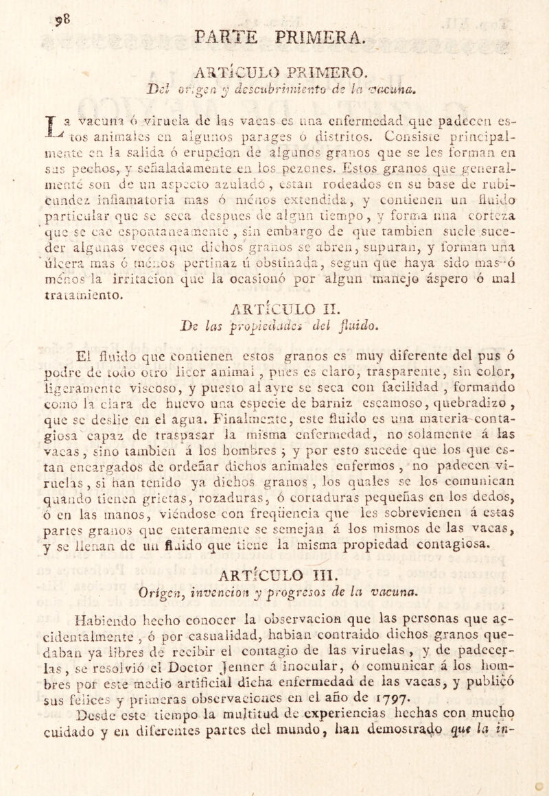 ¡^8 PARTE PRIMERA. A-iTiCULO PKlIvîERO. Del orisien descubrimiento de la ^e^acuna» T a vacuna 6 7/irucla de las vacas es ima enfermedad que padecen es- tos animales en aiguaos parages ó distritos. Consiste principal- mente en la salida 6 erupción de algunos granos que se les ferman en sus pechos, y señaladamente en los pezones. Estos granos que generai- iiientc son de un aspecto azulado , están rodeados en su base de rubi- cundez inflamatoria mas 6 menos extendida, y contienen un íiuido partical?a' ouc se seca despees de algún tiempo, y forma una corteza que se cae csponíaneamcnic , sin embargo de que también suele suce- der algunas veces que dichos granos se abren, supuran, y forman una úlcera mas ó menos pertinaz ú obstinada, según que haya sido mas--ó menos la irritación que la ocasionó por algún manejo áspero ó mal tratamiento. ARTÍCULO II. De las propiedades del fluido. El fluido que contienen estos granos es muy diferente del pus ó podre de todo otro licor animal , pues es claro, trasparente, sin color, ligeramente viscoso, y puesto al ayre se seca con facilidad , formando como la clara de huevo una especie de barniz escamoso, quebradizo , que se deslié en el agua. Finalmente, este fluido es una materia-conta- giosa capaz de traspasar la irdsma enfermedad, no solamente á las vacas , sino también á los hombres j y por esto sucede que los que es- tán encargados de ordeñar dichos animales enfermos , no padecen vi- ruelas , si han tenido ya dichos granos , los qualcs se ios comunican quando tienen grietas, rozaduras, ó cortaduras pequeñas en ios dedos, ó en las manos, viéndose con freqiiencia que les sobrevienen á csías partes granos que enteramente se semejan á los mismos de las vacas, y se llenan de iia finido que tiene la misma propiedad contagiosa. ARTÍCULO III. Origen, invención y progresos de la vacuna. Habiendo hecho conocer la observación que las personas que ac- cidciitalmcnte , ó por casualidad, habían contraido dichos granos que- daban ya libres de recibir el contagio de las viruelas , y de padecer- las , se resolvió el Doctor jenner á inocular, ó comunicar á los hom- bres por este medio artifleial dicha enfermedad de las vacas, y publiçô sus felices y primeras observaciones en el año de 1797* Desde este tiempo la multitud de experiencias hechas con mucho cuidado y en diferentes partes del mundo, han demostrado que la in- È
