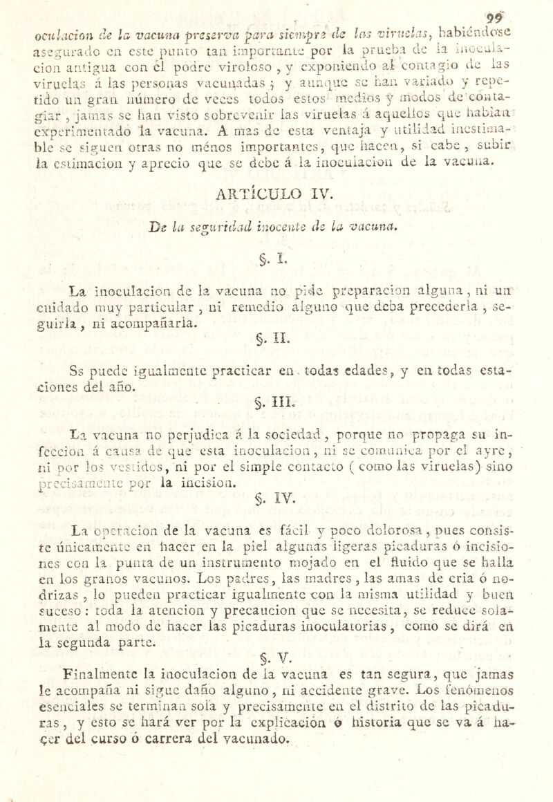 oculacîon de la vacuna preserva para siempre de las viruelas, habicndo'se asegurado en este punto tan importante por ia prueba de la inocula- ción antigua con cl podre viroloso , y exponiendo al contagio de las viruelas á las personas vacunadas j y auntpac se han vanado y repe- tido un gran número de veces todos estos medios y modos de conta- giar , jamas se han visto sobrevenir las viruelas á aquellos que habían experimentado la vacuna. A mas de esta venta.ja y udliiad inestima- ble se siguen otras no menos importantes, que hacen, si cabe, subir ia estimación y aprecio que se debe á ia inoculación de la vacuna. AUTIcULO IV. De la seguridad inocente de la vacuna, §. I. La inoculación de la vacuna no pide preparación alguna, ni un cuidado muy particular , ni remedio alguno que deba precederla , se- guirla , ni aconipariaria. §. II. Ss puede igualmente practicar en. todas edades, y en todas esta- ciones del año. §. IIL La vacuna no perjudica á la sociedad, porque no propaga su in- fección á causa de que esta inoculación, ni se comunica por el ayrc, ni por los vestidos, ni por el simple contacto ( como las viruelas) sino precisamente por ia incision. §. IV. La Operación de la vacuna es fácil y poco dolorosa, pues consis- te únicamente en hacer en ia piel algunas ligeras picaduras ó incisio- nes con la punta de un instrumento mojado en el ñuido que se halla en ios granos vacunos. Los padres, las madres , las amas de cria ó no- drizas , lo pueden practicar igualmente con la misma utilidad y buen suceso : toda la atención y precaución que se necesita, se reduce sola- mente al modo de hacer las picaduras inoçuiaiorias, como se dirá en ia segunda parte. §. V. ^ ' Finalmente la inoculación de la vacuna es tan segura, que jamas le acompaña ni sigue daño alguno , ni accidente grave. Los fenómenos esenciales se terminan sola y precisamente en el distrito de las picadu- ras , y esto se hará ver por la explicación ó historia que se va á ha- çcr del curso ó carrera del vacunado.