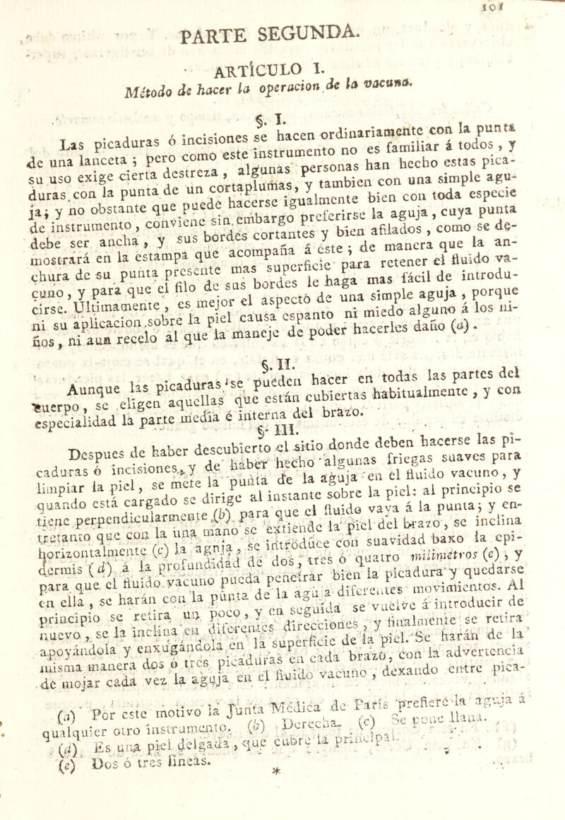 PARTE SEGUNDA. • aktícülo ï. Método di hacer la operacion.de la vacuna. 1. ' ' ■ «f hacen ordiuanafflsntc coa la punti Las picaduras o ^ e^to no es familiar i todos , y de una lanceta ; pero como personas han hecho estas pica- su uso exige cierta ¿'=='«^^VrtaÍlu«as,í también con una simple agu- duras.con la punta de igullmcnte bien con toda especie jai y no obstante preferirse la aguja, cuya punta de instrumento , afilados , como se de- debe ser ancha, y sus ^ ofíci á óste • de manera que la an- mostrará en la estampa que para retener el fluido va- chura de su punta presente m P i^trodu- r.'«'.srr,e;; i....-a»-¿t ^Kir t?.?.“l”ÏÎq« i', «...j. 1= p.!» >'“.ric. d.í. W. ' 'a' Ha nicadurastse pueden hacer en todas las partes del ^u.rno“se eigen afueílas que^ están cubiertas habituaimente , y con espeLlidad la |arte medíá é . . T-> j i.AK..r HpA-ubierto el sitio donde deben hacerse las pl- Dcspues de •algunas friegas suaves para limpiar la piel, • P“‘^\^uthnte fobre la piel: al principio se quando esta cargado S ^ava á la punta; y en- tjcnc .perpendicuiarmente (b) ‘é^iende la' piel del bravo , se inclina tretanto que con la una man suavidad baxo la cpi- honvontalmentc (t) j’ „s ó ouatro mUimetros (e) , y dermis (d) á la profundidad de ^os , a.s o q ^ picadura'y quedarse para que, el fluido, vacuno pucaa pe ^ -oí,tes'movimientos. Al en ell¿ , se harán con la junta de áiatroducir de principio se retira nn POj-o, Y n , § y fmalnicníe se retira Lucvo,.scia incUna en^ .^uc^t^^^^^^“°^^ apoyándola y P bráxb, Con'la advertencia vcvda Sr^n eTfiuáo vacuno , dexaado entre .pica- 1 ^ ^ I A . ^ *í <r 1 ' 1 t 3-^V.»f^3 3* (.!)■ Por csic motivo (c) 3Vc-omi'’Uana;' cualquier o-tro instrumento, (u) v,- ■ . (í¿) Es üu^ pEÍ cuof s, . ^ • . -, Dos ó tres ímeTs. ^ ■