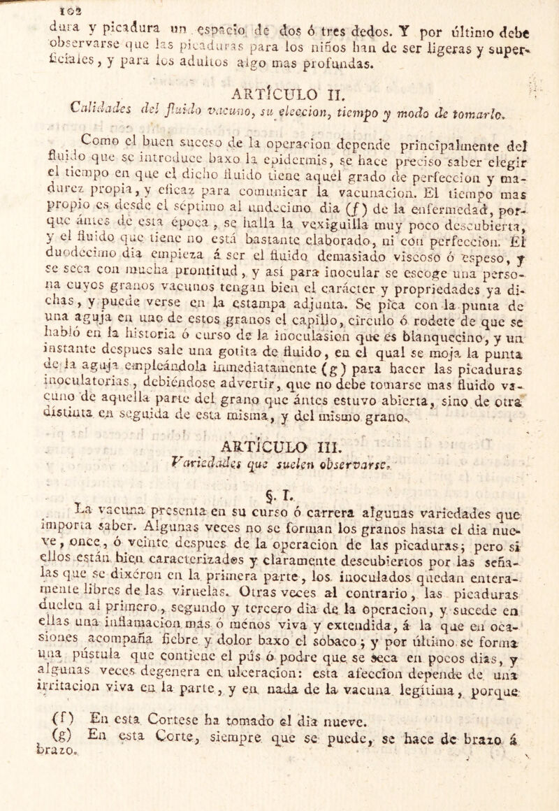 103 dura y picadura un çspriGÎo, de dos ó tres dedos. Y por últínio debt observarse í]uc las picaduras para los niños han de ser ligeras y super^ íiciaics, y para ios aduiios algo mas profundas. ARTICULO ÏL ' CihUi-i/jdes del jlindo ihícunO) su eleccionj tiempo y modo de tomarlo, * . Como el buen suceso de la operación depende princípalmente del nuido que se introduce baxo la epidermis, se hace preciso saber elegir el tiempo en que el dicho íluido tiene aquel grado ele perfección y ma- durez propia, y eíicaz para comunicar la vacunación. El tiempo mas piopio es desde el séptimo ai undécimo dia de la enfermedad, por- que áüics de esta época , se halla la vexiguilia muy poco descubierta, y el huido que tiene no está bastante elaborado, ni con perfección. El duodécimo dia empieza á ser el huido demasiado viscoso ó 'espeso, y se seca con njuciia prontitud,. y así para inocular se escoge una perso- na cuyos granos vacunos tengan bien el carácter y propriedades ya di- chas, y puede verse en la estampa adjunta. Se pica con da.punta de una aguja en uno de estos granos el capillo, circulo ó rodete de que se habló en la historia ó ciuso de la inoculasion que es blanquecino, y un. instante después sale una gotita de huida, en el quai se moja, la punta ue-ia aguja empleándola inmediatamente (g) para hacer las picaduras inoculatorias , debiéndose advertir, que no debe tomarse mas huido va- cuno de aquelLa parte del gran^ que intcs estuvo abierta, sino de otrá úístinta e.n seguida de esta misma., y dcl mismo,grano». artículo IÎI. ^ i ■ . ' Vciriedade.s íjuí suclsn observarse^, ' §. T. La vacuna presenta en su curso ó carrera algunas variedades que importa saber. Algunas veces no se forman los granos hasta el dia nuo ve, once., ó veinte después de la operación de las picaduras; pero si ellos están, hiea caracterizades y claramente descubiertos por las seña- las que se dixeron en la primera parte , los inoculados quedan entera- niente libres de las viruelas. Otras veces al contrario, las picaduras duelen al primero,, segundo y tercero dia de la Operación, y. sucede en ellas una iiihamacion, mas o menos viva y extendida, á la que en oca-‘ siones acompaña hebre y dolor baxo el sobaco ; y por último, se forma una pústula que contiene el pus ó podre que. se seca en pocos dias, y algunas veces degenera en ulceración: esta afección dej>ende du una iuiíacion viva co. la parte, y ea nada de la vacuna legítima, porque: {f ) En esta Córtese ha tomado el dia nueve. (g) En esta Corte, siempre, que sC' puede,- se hace de braio á brazo. .