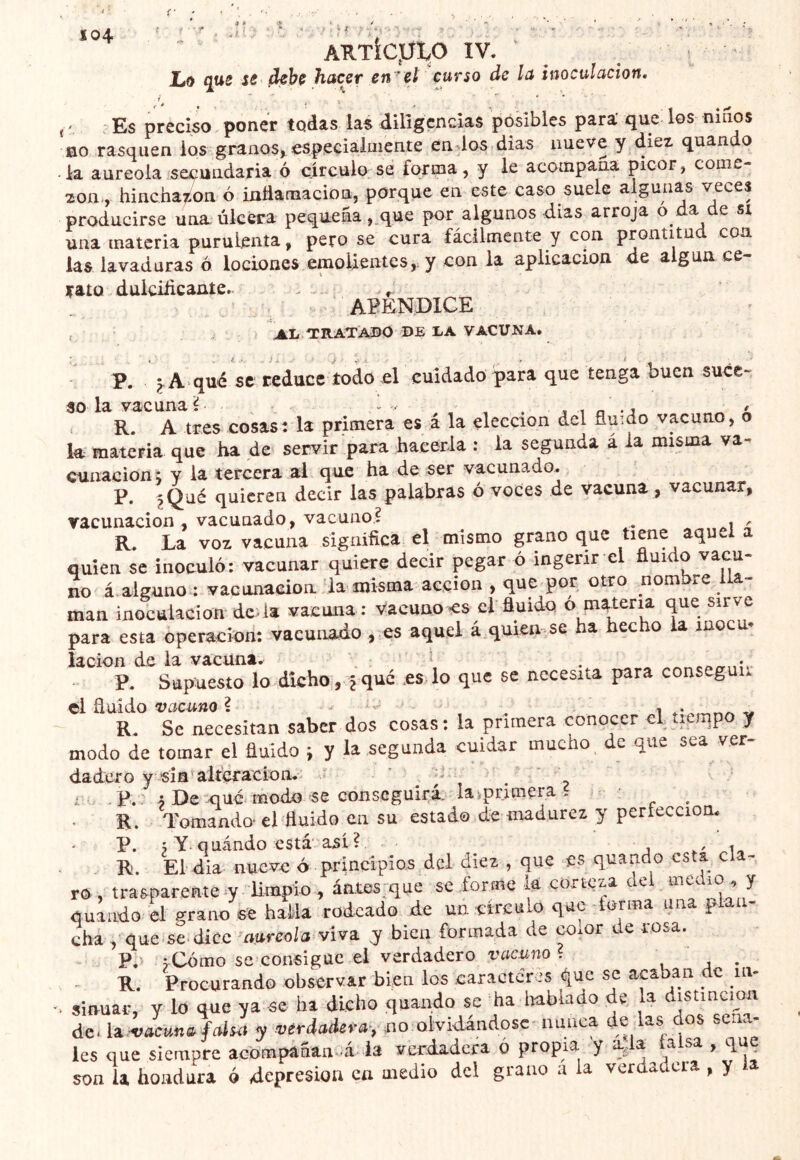 ARTÍCpip IV. Lo qus S6 debe hacer en^et curso de la inoculación. t-, : Es preciso , poner todas la$ dilígcncias posibles para' que los nuios no rasquen ios granos^ especialmente endos días nueve y diez quando la aureola secundaria ó círculo se forma, y le acompaña picor, come- zón-, hincha^ioa ó inttamacion, porque en este caso suele algunas veces producirse una úlcera pequeña ,.que por algunos dias arroja a e si una materia purulenta, pero se cura fácilmente y con prontitud coa las lavaduras ó lociones emoUentes,. y con la aplicación de algún ce- rato duiciíicante. . . APENDICE , al TRATADO de LA VACUNA. P. qué se reduce todo el cuidado para que tenga buen suce- so la vacuna ? ^ — , , . , t o • j â R. A tres cosas: la primera es á la elección del ñuido vacuno, o la materia que ha de servir para hacerla : la segunda á a misma va cunacioni y la tercera al que ha de ser vacunado. P. quieren decir las palabras ó voces de vacuna, vacunar, vacunación, vacunado, vacuno? ^ ^ R. La voz vacuna significa el mismo grano que tiene aquel a quien se inoculó: vacunar quiere decir pegar ó ingerir el fluido vacu- no á alguno-: vacunación la misma acción , que^por otro nombre lla- man inoculación-deda vacuna : Vacuno <s el fluido o que sirve para esta operación: vacunado , es aquel á quien se ha hecho la moca- lacion de la vacuna. ^ . P. Supuesto lo dicho, Ique esdo que se necesita para conseguí! R. Se necesitan saber dos cosas: la primera conocer el. tiempo y modo de tomar el huido i y la segunda cuidar mucho ^ de que sea ver- dadero y 'sin'altefacíon. ’ ^ -- 1 F. • De XIue modo se conseguirá. laiprimera . R. Tomando* el huido en su estado de madurez y perfección. - . R. El dia nueve ó principios del diez , que es quando esta cla- ro , trasparente 7 Empio , áates:que se .forme ia corteza aei ^ quando el grano se haMa rodeado de un eirculo que forma una plan- cha , que^se dice ^mreola viva, y bien formada de coxor de rosa. P. j-Cómo se consigue ei verdadero vacuno ? , a • R. Procurando observar bien los carácter is que se acaban de in- % sinuar, y lo que ya se ha dicho quando se ha imblado de la distinción dc^U-vacuna fals^t y verdaderay no olvidándose auaea de las dos seña- les que siempre acómpáñan-á la verdadera ó propia y a > h son la hondura ó depresión ca medio dcl grano a la verdadera , y