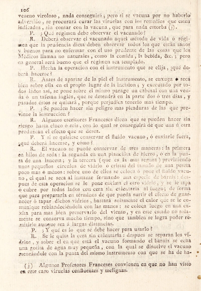 veneno viroloso , nada conseguirá^ pero si se v.'jcuna por no haberlo’ advenido , se procurará curar las viruelas con ios remedios que estén indicados , sin contar con ia vacuna , que para nada estorba (j). P. ¿ Que rcgitnen debe observar el vacunado? R. Deberá observar ei vacunado aquel mciodo de vida ó régi- tjgen que la prudencia dicta deben observar iodos los que están sanos y buenos para no enfermar con el uso prudente de las cosas que los Médicos llaman no naturales , como la comida , la bebida, &c. ^ pero Cii goaerai será bueno que el régimen sea íompiado. P. Hecha la operación con el instrumento que se elija, ¿qué de- berá hacerse ? I\. Antes de apartar de la piel el instrumento, se enxuga é seca bien sobre ella en el propio lugar de la incision ^ y executado por to- dos lados así, se pone sobre el mismo parage un cabezal con una ven- via ó un tafetán inglés, que se detendrá en ia parte dos ó tres dias , y pasados estos se quitará , porque perjudica tenerlo mas tiempo. P. ¿ Se pueden hacer sin peligro mas picaduras de las que pre- viene ia instrucción ? R. Algunos escritores Franceses dicen que se pueden hacer sin. riesgo iiasta cinco ó seis , con io qual se conseguirá de que una u otra produzcan ei efecto que se desea. P. Y si se quisiese conservar el fluido vacuno, ó enviarle fuera, ¿qué deberá hacerse, y cómo ? R. El vacuno se puede conservar de tres maneras : ia primera en hilos de seda : ia segunda en una planchita de hierro , ó en ia pun- ta de una lanceta; y ia tercera (que es ia mas segura ) previniendo linos pequeños círculos de vidrio o cristal del tamaño qe .una peseta poco mas ó ménos : sobre uno de clics se ccloca o pOLic ei huido vacu- no , el qual se seca al instante íjonnando una especie de barniz : aes- pues de esta operación se le pone encima el otro vnírio , y se le tapa ó cubre por todos lados con cera sin caieiilaria al luego; de lorma que para prepararla en terminos de que pueda surtir el efecto de guar- necer ó tapar dichos vidrios , bastará solamente el calor que se ie co- munique reblandccïciidcia con las manos : se coloca lUCgo en una ca- xita para mas bien preservarlo dcl viento, y en este estado no sola- mente se conserva mucho tiempo, sino que también se logra poder re- rniiirJo aunque sea a largas disiancias. P. ¿ Y qué es io que se debe hacer para usarlo ? R. Se le quita ia cera sin calentarla : después se separan los vi- drios , y sobre el en que está el vacuno formando el barniz se ecna una gotita de agua muy pequeña , con la qual se disuelve el vacuno iticiieánduie con ia punta dei mismo instrumento con que se ha de ha- ( i) Algunos Profesores Franceses convienen ea que no han visto en este caso viruelas confluentes y indignas.