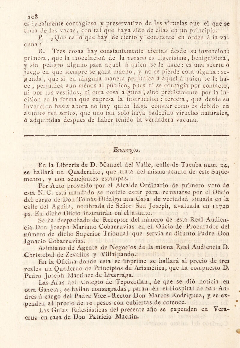 io8 CS ip^ualmente contagioso y preservativo de las viruelas que el que se iüiDa de las vacas, con tai que haya sido de ellas en un principio. P. ¿ Que es lo que hay de cierto y constante en orden á la va- cuna ? R, Tres cosas hav constantemente ciertas desde su invención: ■j primera, que la iaocalacioíl de la vacuna es ligerísima, benignísima, y sin peligro alguno para aquel á quien se le hace : es una suerte ó juego én que .siempre se gana mucho, y no se pierde cosa alguna ; se- gunda , que si Cii ninguna manera perjudica á aquel á quien se ie ha- ce , perjudica aun menos al público, pues ni se contagia por contacto, ni por los vestidos, ni otra cosa alguna , sino precisamente por ia in- cisión en la forma que expresa la instrucción : tercera, qué desde su invención hasta ahora no hay quien haga constar como es debido en asuntos tan serlos, que uno tan solo haya padecido viruelas naturales, ó adquiridas después de haber tenido la verdadera vacuna. Encargos. En la Librería de D. Manuel del Valle, calle de Taciiba nutn. 24, se hallará un Quadernito, que traía dei mismo asunto de este Suple- mentó, y con semejantes estampas. Por Auto proveído por el Alcalde Ordinario de primero voto de está N. C. está mandado se noticie estar para rematarse por el Oñcio dei cargo de Don Tomás Hidalgo una Casa de vecindad situada en la calle del Aguila, nombrada de Señor San Joseph, avaluada en 11720 ps. En dicho Oñcio instruirán en el asunto. Se ha despachado de Receptor del número de esta Real Audien- cia Don Joseph Mariano Cobarruvias en el Oñcio de Procurador del número de dicho Superior Tribunal que servia su difunto Padre Don Ignacio Cobarruvias. Asimismo de Agente de Negocios de la misma Real Audiencia D. Chrisiobal de Zevalios y Viihlpando., En la Oficina donde esta se imprime pe hallará al precio de tres reales un Quaderno de Principios de Arisinctica, que na compuesto D. Pedro Joseph Martinez de Lizarraga. Las Aras dei Colegio de Tepozotlan, de que se dió noticia en otra Gazeta, se hallan consagradas, paran en el Hospital de San An- drés á cargo dei Padre Vice - Rector Don Marcos Rodriguez, y se ex- penden al precio de 10 pesos con cubiertas de cotcnce. Las Guias Eclesiásticas dei presente ano se expeaden en Vera- cruz en casa de Don Patricio Machia#