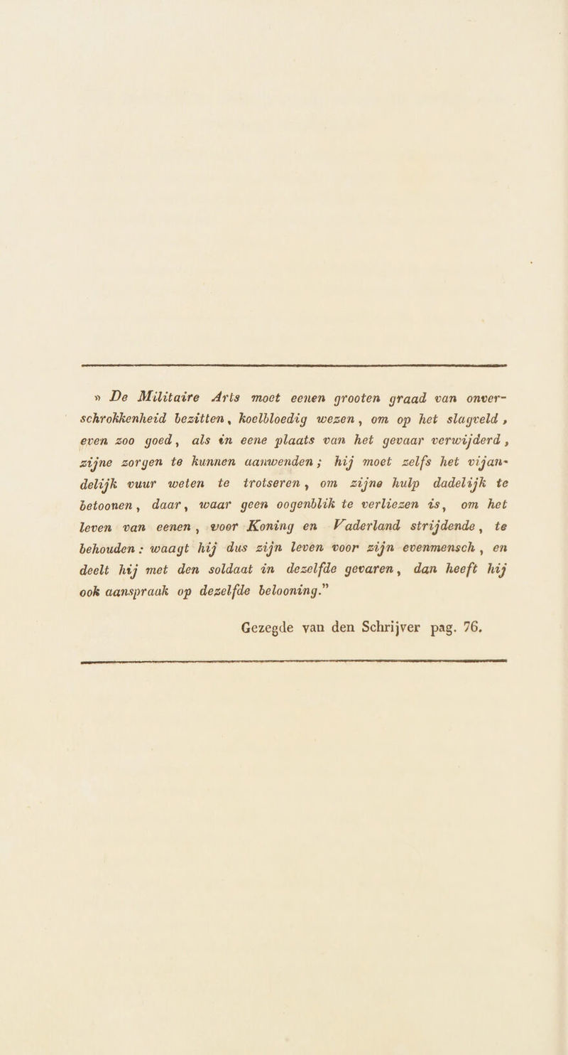 » De Militaire Arts moet eenen grooten graad van onver- schrokkenheid bezitten, koelbloedig wezen, om op het slagveld , even zoo goed, als én eene plaats van het gevaar verwijderd, zijne zorgen te kunnen aanwenden; hij moet zelfs het vijan- delijk vuur weten te trotseren, om zijne hulp dadelijk te betoonen, daar, waar geen oogenblik te verliezen is, om het leven van eenen, voor Koning en Vaderland strijdende, te behouden : waagt hij dus zijn leven voor zijn evenmensch, en deelt hij met den soldaat in dezelfde gevaren, dan heeft hij ook aanspraak op dezelfde belooning.” Gezegde van den Schrijver pag. 76, enen semi a adnnd an Gaiidahonnsi nne mms manent eenen heeten eenttantnentinnstantinenen tram)