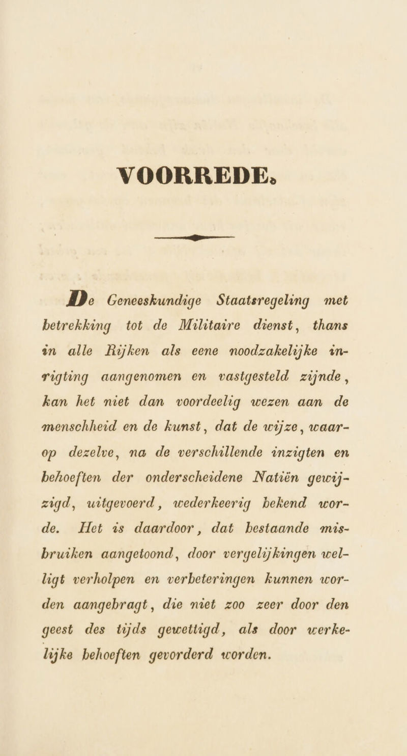 VOORREDE. De Geneeskundige Staatsregeling met betrekking tot de Militaire dienst, thans en alle Rijken als eene noodzakelijke zn- rigting aangenomen en vastgesteld zijnde, kan het niet dan voordeelig wezen aan de menschheid en de kunst, dat de wijze, waar- op dezelve, na de verschillende inzigten en behoeften der onderscheidene Natiën gewij- zigd, witgevoerd, wederkeerig bekend wor- de. Het is daardoor, dat bestaande mis- bruiken aangetoond, door vergelijkingen wel- ligt verholpen en verbeteringen kunnen wor- den aangebragt, die niet zoo zeer door den geest des tijds gewettigd, als door werke- lijke behoeften gevorderd worden.