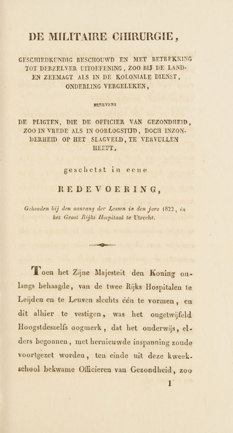 GESCHIEDKUNDIG BESCHOUWD EN MET BETREKKING TOT DERZELVER UITOEFENING, ZOO BĲ DE LAND- EN ZEEMAGT ALS IN DE KOLONIALE DIENST, ONDERLING VERGELEKEN , BENEVENS DE PLIGTEN, DIE DE OFFICIER VAN GEZONDHEID, ZOO IN VREDE ALS IN OORLOGSTIJD, DOCH INZON- DERHEID OP HET SLAGVELD, TE VERVULLEN HEEFT, geschetst in eene REDEVOERING, Gehouden bij den aanvang der Lessen in den jare 4822, in het Groot Mlijks Hospitaal te Utrecht. Koen het Zijne Majesteit den Koning on- langs behaagde, van de twee Rijks Hospitalen te Leijden en te Leuven slechts één te vormen, en dit alhier te vestigen; was het ongetwijfeld Hoogstdeszelfs oogmerk , dat het onderwijs, el- ders begonnen, met hernieuwde inspanning zoude voortgezet worden, ten einde uit deze kweek- school bekwame Ofhcieren van Gezondheid, zoo n