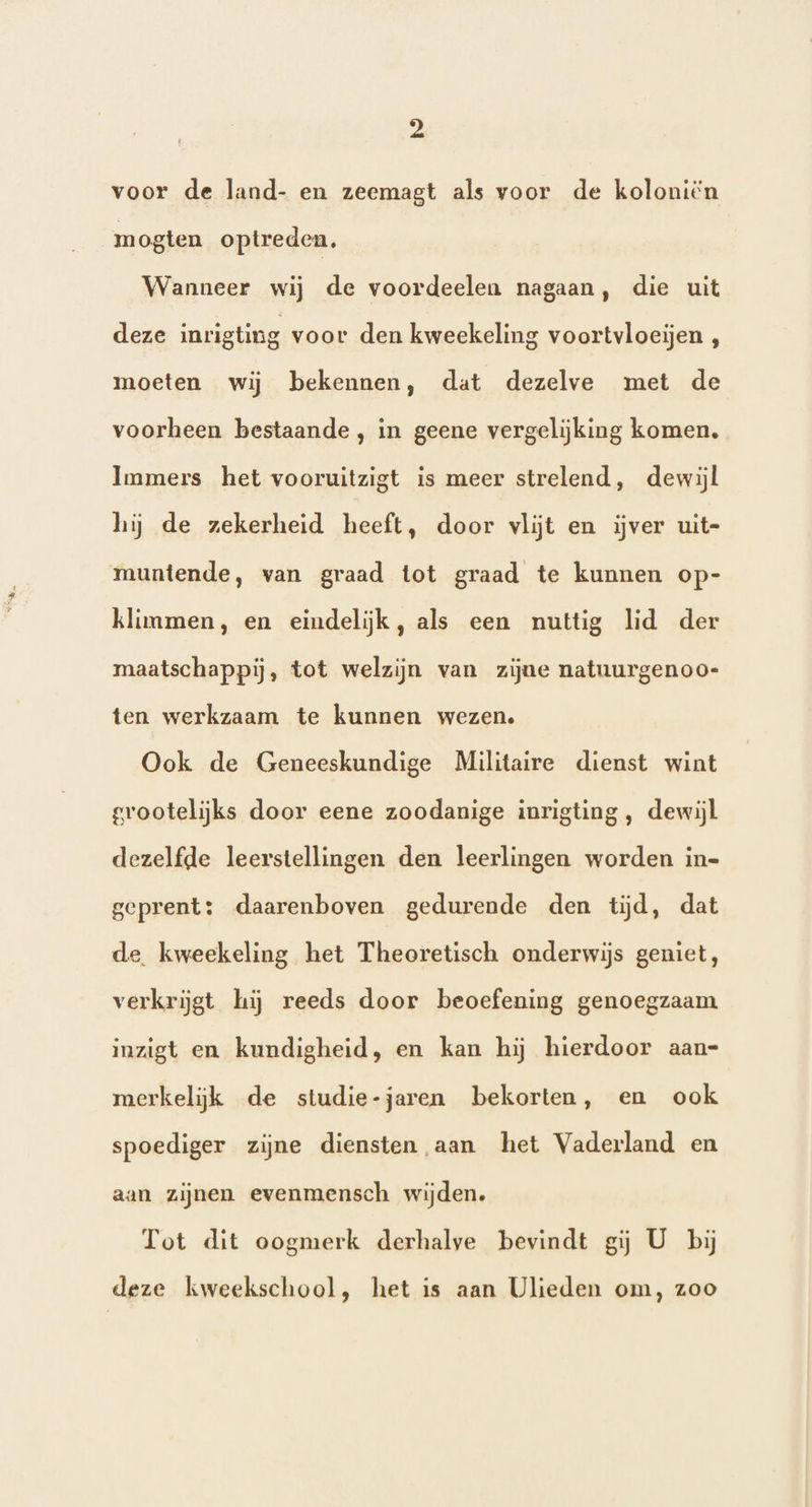p) voor de land- en zeemagt als voor de koloniën mogten optreden. Wanneer wij de voordeelen nagaan, die uit deze inrigting voor den kweekeling voortvloeijen , moeten wij bekennen, dat dezelve met de voorheen bestaande, in geene vergelijking komen. Immers het vooruitzigt is meer strelend, dewijl hij de zekerheid heeft, door vlijt en ijver uit- muntende, van graad tot graad te kunnen op- klimmen, en eindelijk, als een nuttig lid der maatschappij, tot welzijn van zijne natuurgenoo- ten werkzaam te kunnen wezen. Ook de Geneeskundige Militaire dienst wint grootelijks door eene zoodanige inrigting , dewijl dezelfde leerstellingen den leerlingen worden in- geprent: daarenboven gedurende den tijd, dat de. kweekeling het Theoretisch onderwijs geniet, verkrijgt hij reeds door beoefening genoegzaam inzigt en kundigheid, en kan hij hierdoor aan- merkelijk de studie-jaren bekorten, en ook spoediger zijne diensten aan het Vaderland en aan zijnen evenmensch wijden. Tot dit oogmerk derhalve bevindt gij U bij deze kweekschool, het is aan Ulieden om, zoo