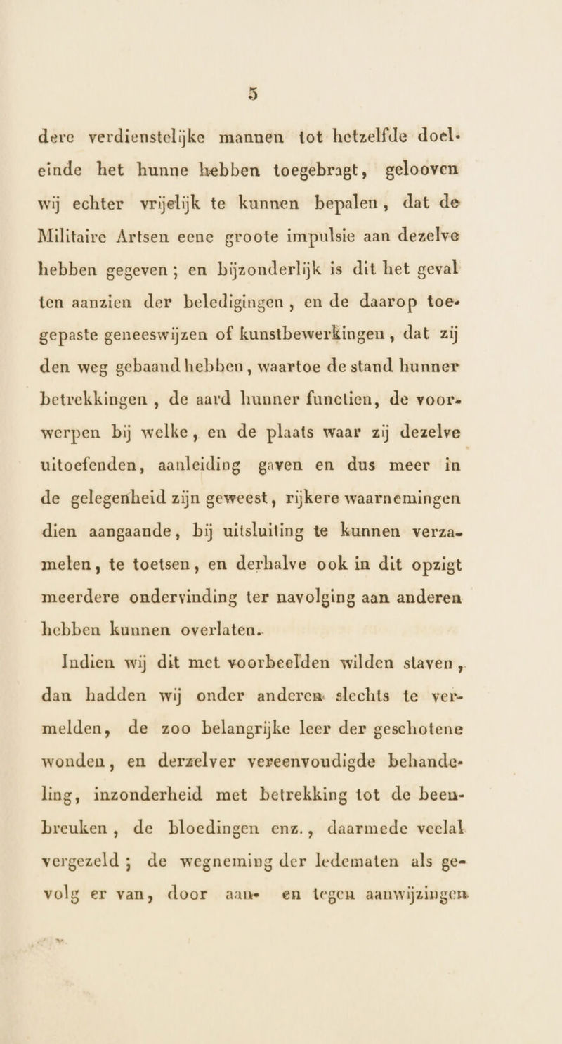 _ .) dere verdienstelijke mannen tot hetzelfde doel: einde het hunne hebben toegebragt, gelooven wij echter vrijelijk te kunnen bepalen, dat de Militaire Artsen eene groote impulsie aan dezelve hebben gegeven; en bijzonderlijk is dit het geval ten aanzien der beledigingen, en de daarop toe- gepaste geneeswijzen of kunstbewerkingen, dat zij den weg gebaand hebben, waartoe de stand hunner betrekkingen , de aard hunner functien, de voor« werpen bij welke, en de plaats waar zij dezelve uitoefenden, aanleiding gaven en dus meer ie de gelegenheid zijn geweest, rijkere waarnemingen dien aangaande, bij uitsluiting te kunnen verza= meten, te toetsen, en derhalve ook in dit opzigt meerdere ondervinding ter navolging aan anderen hebben kunnen overlaten. Indien wij dit met voorbeelden wilden staven „ dan hadden wij onder anderen: slechts te ver- melden, de zoo belangrijke leer der geschotene wonden, en derzelver vereenvoudigde behande- ling, inzonderheid met betrekking tot de been- breuken , de bloedingen enz., daarmede veelal vergezeld ; de wegneming der ledematen als ge- volg er van, door aan en tegen aanwijzingen