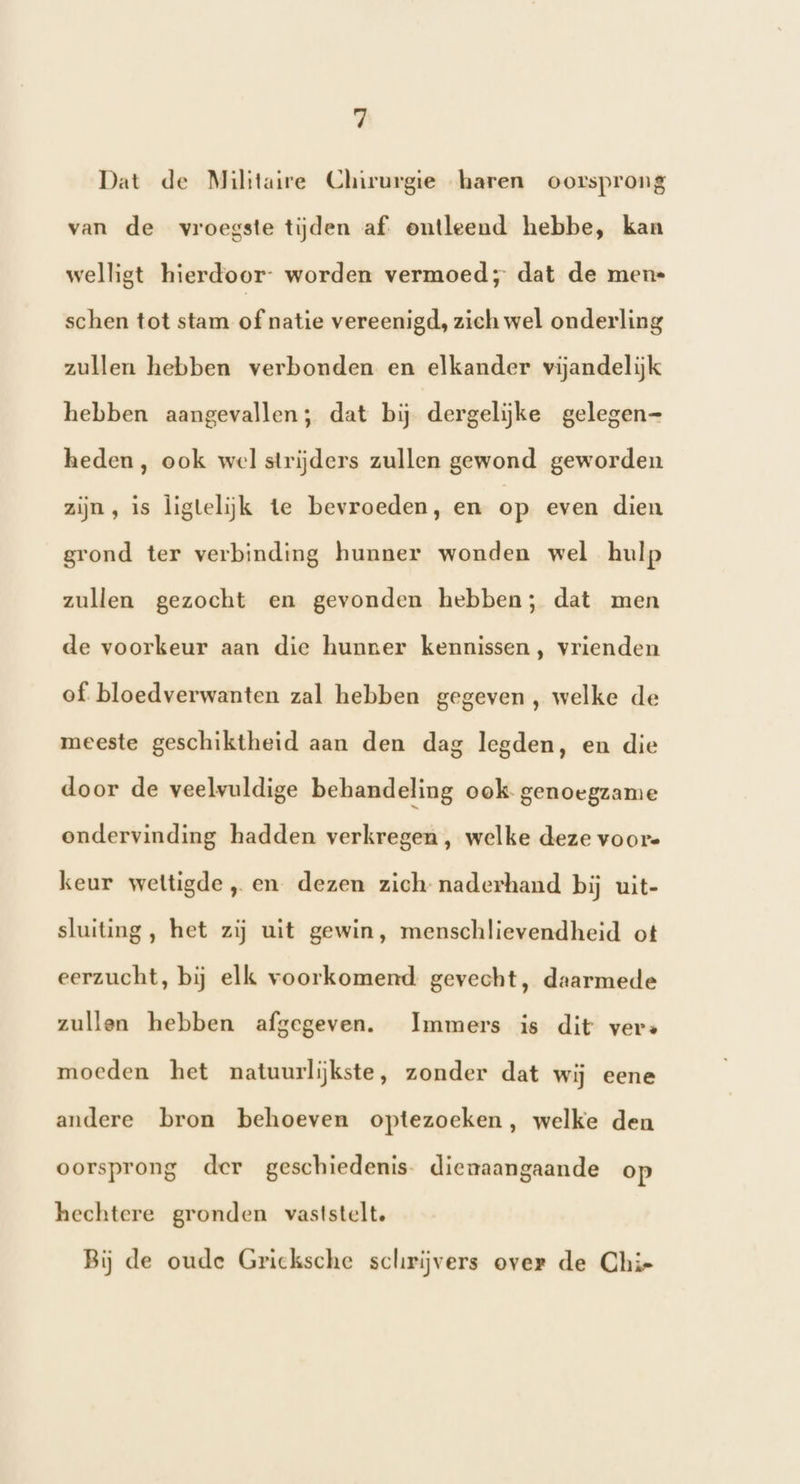 Dat de Militaire Chirurgie haren oorsprong van de vroegste tijden af. ontleend hebbe, kan welligt hierdoor- worden vermoed; dat de mene schen tot stam of natie vereenigd, zich wel onderling zullen hebben verbonden en elkander vijandelijk hebben aangevallen; dat bij dergelijke gelegen- heden, ook wel strijders zullen gewond geworden zijn, is ligtelijk te bevroeden, en op even dien grond ter verbinding hunner wonden wel hulp zullen gezocht en gevonden hebben; dat men de voorkeur aan die hunner kennissen, vrienden of. bloedverwanten zal hebben gegeven, welke de meeste geschiktheid aan den dag legden, en die door de veelvuldige behandeling ook genoegzame ondervinding hadden verkregen, welke deze voore keur wettigde „ en dezen zich naderhand bij uit- sluiting, het zij uit gewin, menschlievendheid ot eerzucht, bij elk voorkomend gevecht, daarmede zullen hebben afgegeven. Immers is dit vers moeden het natuurlijkste, zonder dat wij eene andere bron behoeven optezoeken, welke den oorsprong der geschiedenis- dienaangaande op hechtere gronden vaststelt. Bij de oude Gricksche schrijvers over de Chie