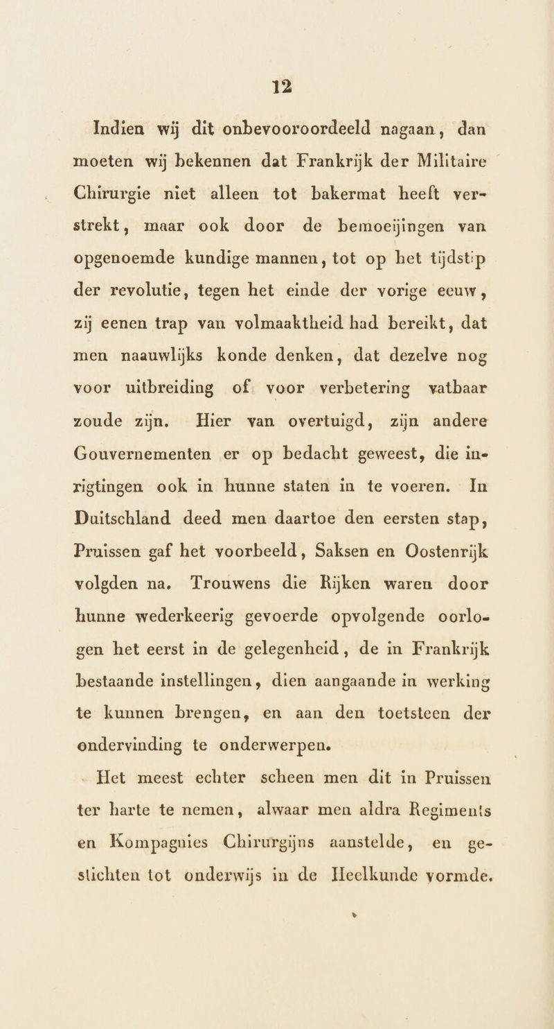 Indien wij dit onbevooroordeeld nagaan, dan moeten wij bekennen dat Frankrijk der Militaire Chirurgie niet alleen tot bakermat heeft ver- strekt, maar ook door de bemoeiĳingen van opgenoemde kundige mannen, tot op het tijdstip der revolutie, tegen het einde der vorige eeuw, zij eenen trap van volmaaktheid had bereikt, dat men naauwlijks konde denken, dat dezelve nog voor uitbreiding of. voor verbetering vatbaar zoude zijn. Hier van overtuigd, zijn andere Gouvernementen er op bedacht geweest, die in= rigtingen ook in hunne staten in te voeren. In Duitschland deed men daartoe den eersten stap, Pruissen gaf het voorbeeld, Saksen en Oostenrijk volgden na. Trouwens die Rijken waren door hunne wederkeerig gevoerde opvolgende oorlo- gen het eerst in de gelegenheid, de in Frankrijk bestaande instellingen, dien aangaande in werking te kunnen brengen, en aan den toetsteen der ondervinding te onderwerpen. „ Het meest echter scheen men dit in Pruissen ter harte te nemen, alwaar men aldra Regiment!s en Kompagnies Chirurgijns aanstelde, en ge- stichten tot onderwijs in de Heelkunde vormde. »