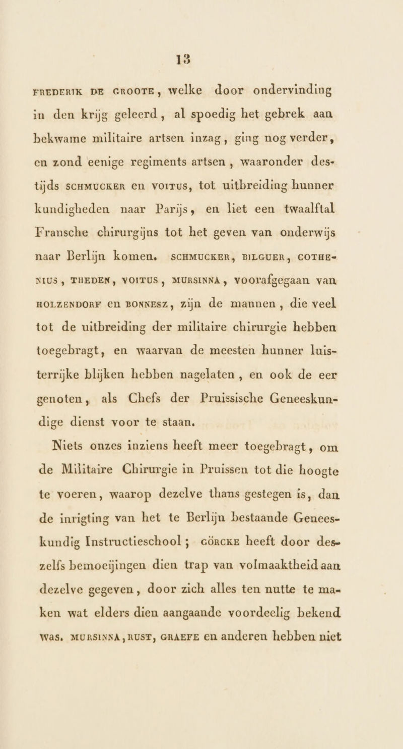 FREDERIK DE GROOTE, welke door ondervinding in den krijg geleerd, al spoedig het gebrek aan bekwame militaire artsen inzag, ging nog verder, en zond eenige regiments artsen , waaronder des- tijds scrmuckenR en vorrus, tot uitbreiding hunner kundigheden naar Parijs, en liet een twaalftal Fransche chirurgijns tot het geven van onderwijs naar Berlijn komen, SCHMUCKER, BILGUER, COTHE- NIUS , THEDEN, VOITUS , MURSINNA , voorafgegaan van HOLZENDORF CN BONNESZ, zijn de mannen, die veel tot de uitbreiding der militaire chirurgie hebben toegebragt, en waarvan de meesten hunner luis- terrijke blijken hebben nagelaten , en ook de eer genoten, als Chefs der Pruissische Geneeskun- dige dienst voor te staan, Niets onzes inziens heeft meer toegebragt, om de Militaire Chirurgie in Pruissen tot die hoogte te voeren, waarop dezelve thans gestegen is, dan de inrigting van het te Berlijn bestaande Genees- kundig Instructieschool ; cörcker heeft door dese zelfs bemoeijingen dien trap van volmaaktheid aan. dezelve gegeven , door zich alles ten nutte te ma= ken wat elders dien aangaande voordeelig bekend Was. MURSINNA,RUST, GRAEFE en anderen hebben niet