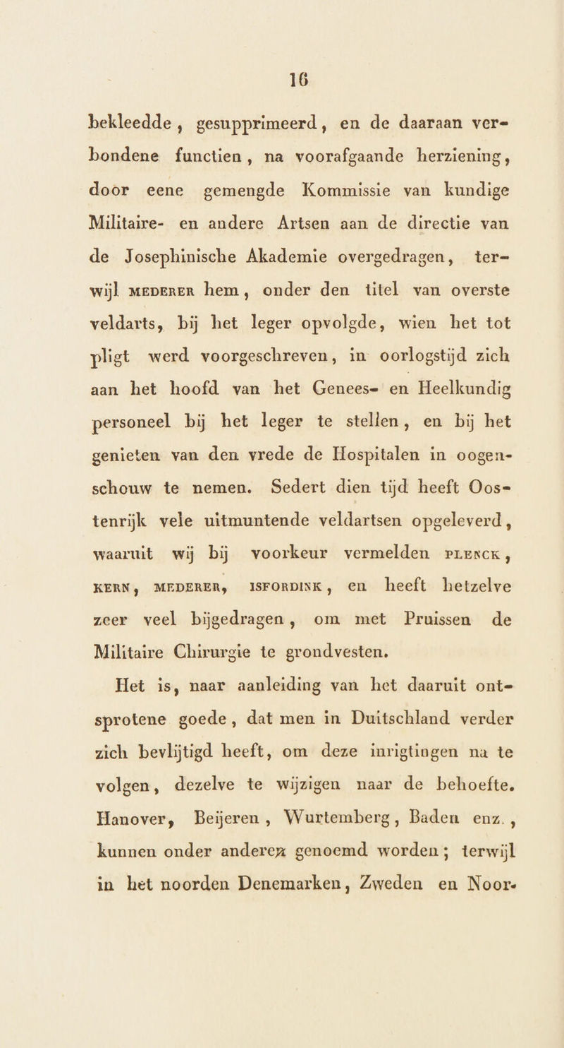 bekleedde , gesupprimeerd, en de daaraan vere bondene functien, na voorafgaande herziening, door eene gemengde Kommissie van kundige Militaire- en andere Artsen aan de directie van de Josephinische Akademie overgedragen, ter= wijl mepereR hem, onder den titel van overste veldarts, bij het leger opvolgde, wien het tot pligt werd voorgeschreven, in oorlogstijd zich aan het hoofd van ‘het Genees- en Heelkundig personeel bij het leger te stellen, en bij het genieten van den vrede de Hospitalen in oogen- schouw te nemen. Sedert dien tijd heeft Oos= tenrijk vele uitmuntende veldartsen opgeleverd, waaruit wij bij voorkeur vermelden rprescxK, KERN) MEDERER, ISFORDINK, en heeft hetzelve zeer veel bijgedragen, om met Pruissen de Militaire Chirurgie te grondvesten. Het is, naar aanleiding van het daaruit ont= sprotene goede, dat men in Duitschland verder zich bevlijtigd heeft, om deze inrigtingen na te volgen, dezelve te wijzigen naar de behoefte. Hanover, Beieren, Wurttemberg, Baden enz, kunnen onder anderez genoemd worden; terwijl in het noorden Denemarken, Zweden en Noore