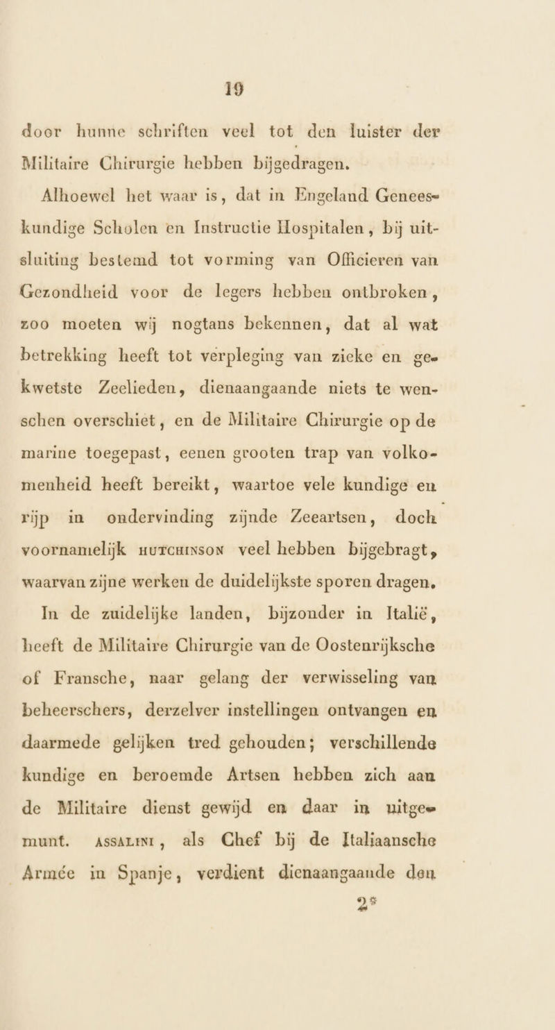 door hunne schriften veel tot den luister der Militaire Chirurgie hebben bijgedragen. Alhoewel het waar is, dat in Engeland Genees= kundige Scholen en Instructie Hospitalen, bij uit- sluiting bestemd tot vorming van Officieren van Gezondheid voor de legers hebben ontbroken, zoo moeten wij nogtans bekennen, dat al wat betrekking heeft tot verpleging van zieke en gee kwetste Zeelieden, dienaangaande niets te wen- schen overschiet, en de Militaire Chirurgie op de marine toegepast, eenen grooten trap van volko- menheid heeft bereikt, waartoe vele kundige en rijp in ondervinding zijnde Zeeartsen, doch voornamelijk uurcuison veel hebben bijgebragt, waarvan zijne werken de duidelijkste sporen dragen, In de zuidelijke landen, bijzonder in Italië, heeft de Militaire Chirurgie van de Oostenrijksche of Fransche, naar gelang der verwisseling van beheerschers, derzelver instellingen ontvangen en. daarmede gelijken tred gehouden; verschillende kundige en beroemde Artsen hebben zich aan de Militaire dienst gewijd em daar in uitgee munt. aAssArit, als Chef bij de Italiaansche Armée in Spanje, verdient dienaangaande den 95