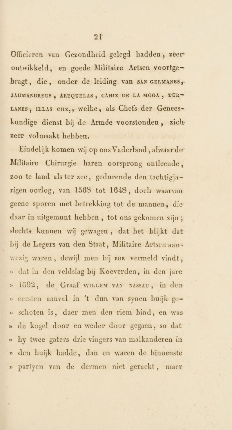 Officieren van Gezondheid gelegd hadden, zeer ontwikkeld, en goede Militaire Artsen voortge= bragt, die, onder de leiding van SAN GERMANES JAUMANDREUS , AREQUELAS , CAHIZ DE LA MOGA, TUR= LANES, ILLAS enz,, welke, als Ghefs der Genees- kundige dienst bij de Armée voorstonden, zich zeer volmaakt hebben, Eindelijk komen wij op ons Vaderland , alwaar der Militaire Chirurgie haren oorsprong ontleende, zoo te land als ter zee, gedurende den tachtigja= rigen oorlog, van 156S tot 1648, doch waarvan geene sporen met betrekking tot de mannen, die daar in uitgemunt hebben , tet os gekomen zijn ; slechts kunnen wij gewagen , dat het blijkt dat bij de Legers van den Staat, Militaire Artsen aan- wezig waren, dewijl men bij zor vermeld vindt, ‚ dat in den veldslag bij Koeverden, in den jare hd » 1592, de Graaf wiLLEM vAN NAssAU, in den » eersten aanval in ’t dun van synen buiĳk ge= » schoten is, daer men den riem bind, en was » de kogel door en weder door gegaen, so dat » hy twee gaters drie vingers van malkanderen in » den buijk hadde, dan en waren de binnenste » partyen van de dermen niet geraekt, maer