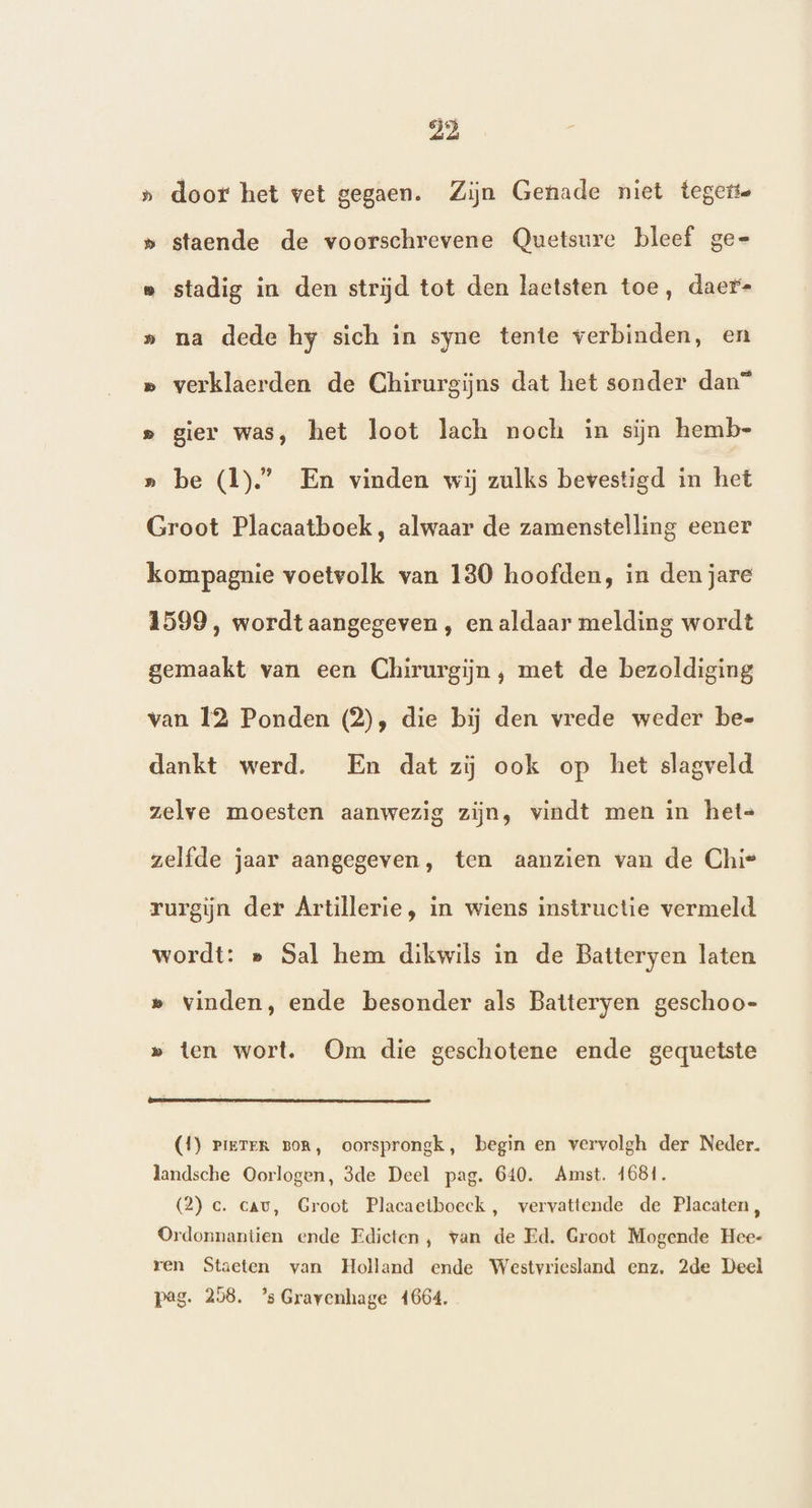 » door het vet gegaen. Zijn Genade niet tegette » staende de voorschrevene Quetsure bleef ge= e stadig in den strijd tot den laetsten toe, daer= » na dede hy sich in syne tente verbinden, en » verklaerden de Chirurgijns dat het sonder dan” s gier was, het loot lach noch in sijn hemb- » be (1).” En vinden wij zulks bevestigd in het Groot Placaatboek, alwaar de zamenstelling eener kompagnie voetvolk van 130 hoofden, in den jare 1599, wordtaangegeven , en aldaar melding wordt gemaakt van een Chirurgijn , met de bezoldiging van 12 Ponden (2), die bij den vrede weder be- dankt werd. En dat zij ook op het slagveld zelve moesten aanwezig zijn, vindt men in het= zelfde jaar aangegeven, ten aanzien van de Chie rurgijn der Artillerie, in wiens instructie vermeld wordt: e Sal hem dikwils in de Batteryen laten » vinden, ende besonder als Batteryen geschoo- » ten wort. Om die geschotene ende gequetste (1) Pieter Bor, oorsprongk, begin en vervolgh der Neder. landsche Oorlogen, 3de Deel pag. 640. Amst. 1681. (2) ce. cav, Groot Placaetboeck, vervattende de Placaten, Ordonnantien ende Edicten, van de Ed. Groot Mogende Hee- ren Staeten van Holland ende Westvriesland enz. 2de Deel pag. 258. ’s Gravenhage 4664.