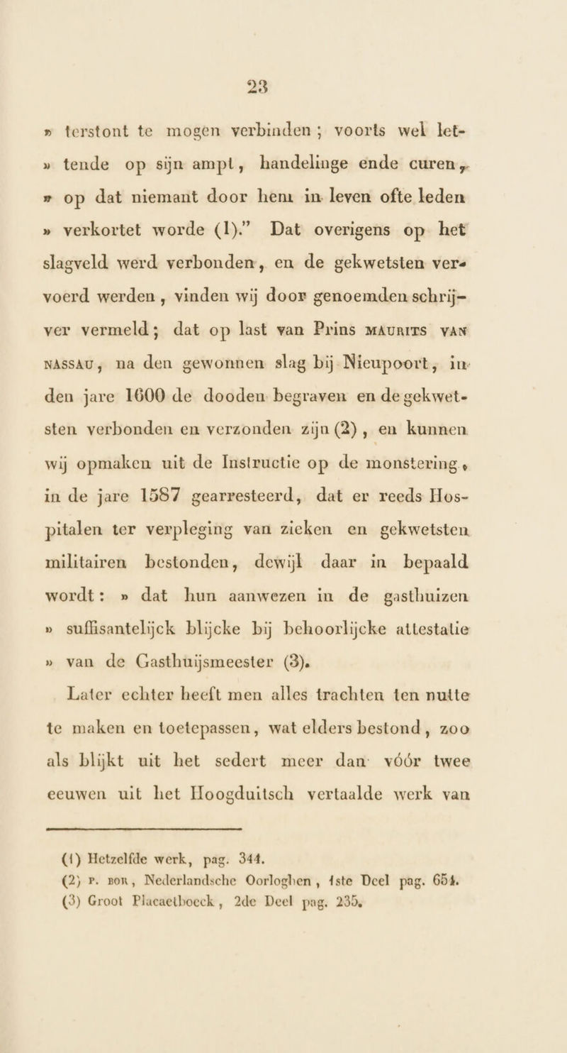 » terstont te mogen verbinden; voorts wel let- » tende op sijn ampt, handelinge ende curen „ » op dat niemant door hem in leven ofte leden » verkortet worde (I).” Dat overigens op het slagveld werd verbonden, en de gekwetsten vere voerd werden , vinden wij door genoemden schrij= ver vermeld; dat op last van Prins MAURITS vAN NASSAU, na den gewonnen slag bij Nieupoort, in den jare 1600 de dooden begraven en de gekwet- sten verbonden en verzonden zijn (2), en kunnen. wij opmaken uit de Instructie op de monstering , in de jare 1587 gearresteerd, dat er reeds Hos- pitalen ter verpleging van zieken en gekwetsten militairen bestonden, dewijt daar in bepaald wordt: » dat hun aanwezen in de gasthuizen » suffisantelijck blijcke bij behoorlijcke attestatie » van de Gasthuijsmeester (3). Later echter heeft men alles trachten ten nutte te maken en toetepassen, wat elders bestond, zoo als blijkt uit het sedert meer dan: vóór twee eeuwen uit het Hoogduitsch vertaalde werk van (4) Hetzelfde werk, pag. 344. (2) P. zor, Nederlandsche Oorloghen , 4ste Deel pag. 654. (3) Groot Placaetboeck, 2de Deel pag. 235,