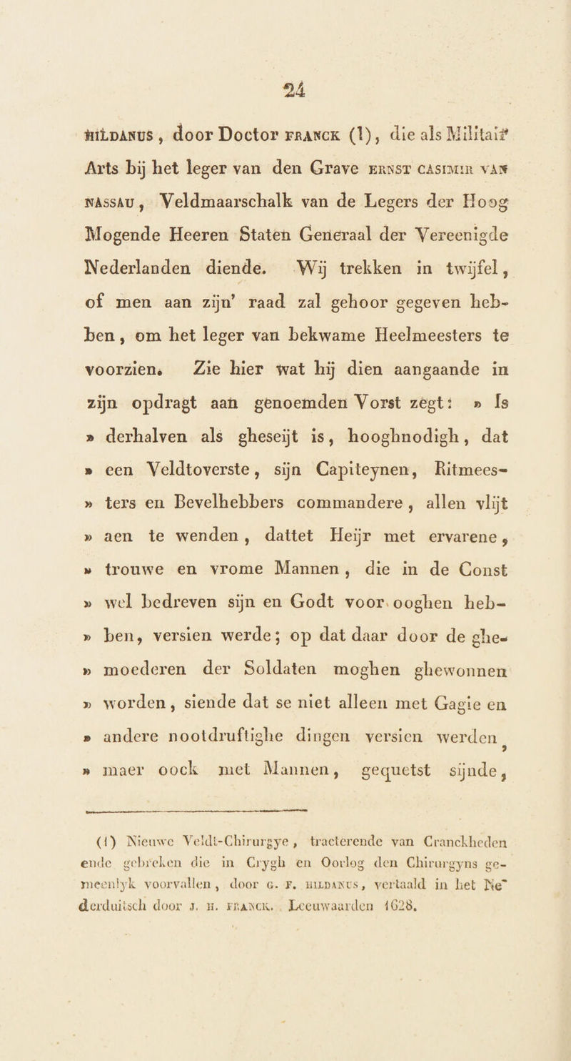 HiLpAnus , door Doctor raanck (1), die als Militaif Arts bij het leger van den Grave Ernst CAsimim var NAssAU , Veldmaarschalk van de Legers der Hoog Mogende Heeren Staten Generaal der Vereenigde Nederlanden diende. Wij trekken in twijfel, of men aan zijn’ raad zal gehoor gegeven heb- ben, om het leger van bekwame Heelmeesters te voorzien, Zie hier wat hij dien aangaande in zijn opdragt aan genoemden Vorst zegt: » Îs » derhalven als gheseiĳt is, hooghnodigh, dat » een Veldtoverste, sijn Capiteynen, Ritmees= » ters en Bevelhebbers commandere, allen vlijt » aen te wenden, dattet Heijr met ervarene;, » trouwe en vrome Mannen, die in de Const » wel bedreven sijn en Godt voor.ooghen heb=- » ben, versien werde; op dat daar door de ghes » moederen der Soldaten moghen ghewonnen » worden, siende dat se niet alleen met Gagte en » andere nootdruftighe dingen versien werden, » maer oock met Mannen, gequetst sijnde, renner (1) Nieuwe Veidt-Chirurgye, tracterende van Cranckheden ende gebreken die in Crygh en Oorlog den Chirurgyns ge- meenlyk voorvallen , door G.F. mizpanus, vertaald in het Ne” derduiisch door 5. u. Franck. Leeuwaarden 4628,