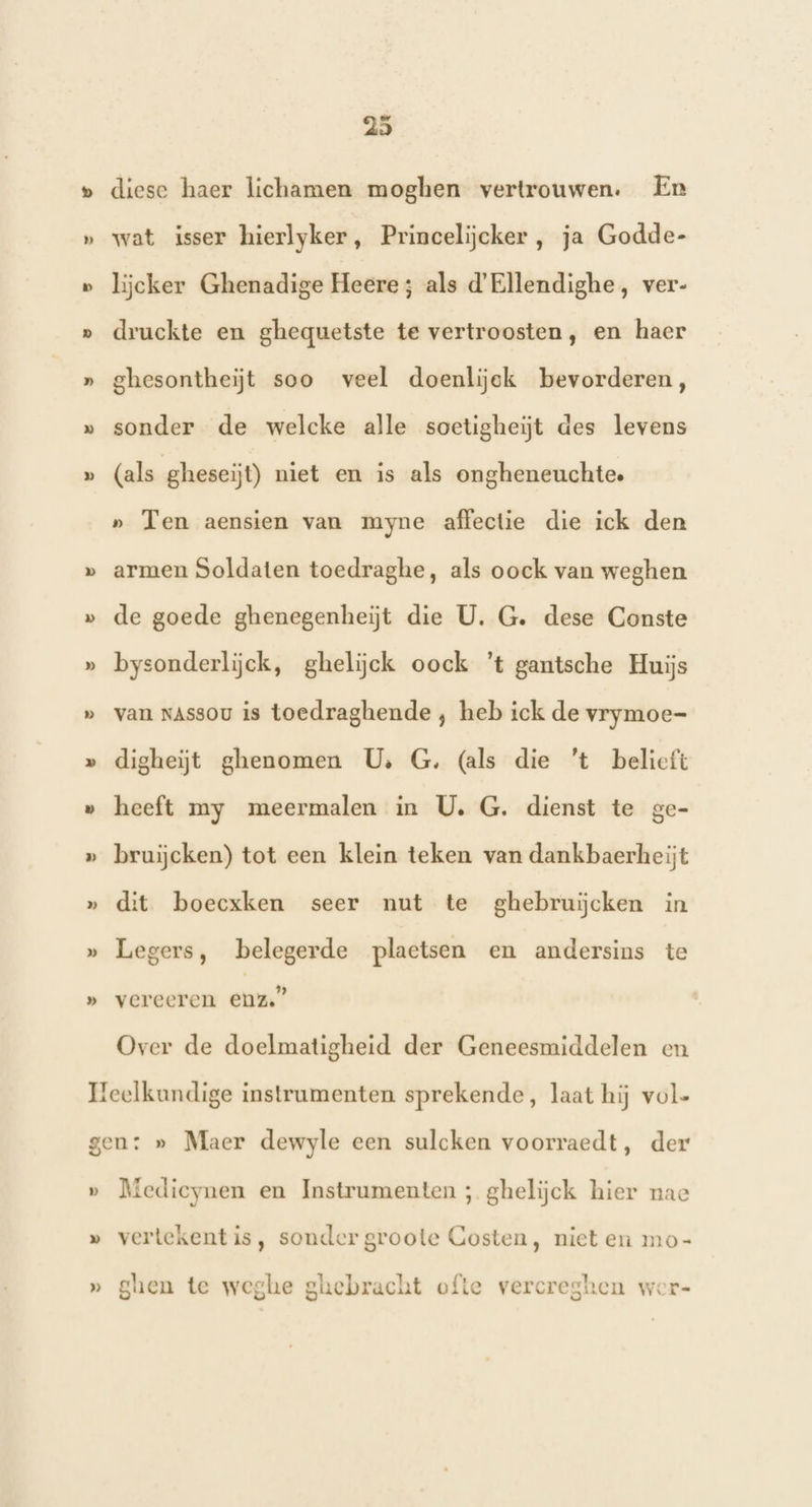 heel hd hd hed hed 25 diese haer lichamen moghen vertrouwen: Er wat isser hierlyker, Princelijcker, ja Godde- lijcker Ghenadige Heere; als d'Ellendighe, ver- druckte en ghequetste te vertroosten, en haer ghesontheiĳt soo veel doenlijek bevorderen, sonder de welcke alle soetigheiĳjt des levens (als gheseijt) niet en is als ongheneuchte. » Ten aensien van myne affectie die ick den armen Soldaten toedraghe, als oock van weghen de goede ghenegenheijt die U. G. dese Conste bysonderlijck, ghelijck oock ’t gantsche Huijs van NAssou is toedraghende , heb ick de vrymoe- digheijt ghenomen U G. (als die 't belieft heeft my meermalen in U. G. dienst te ai bruijcken) tot een klein teken van dankbaerheijt dit boecxken seer nut te ghebruĳĳcken in Legers, belegerde plaetsen en andersins te vereeren enz.” Over de doelmatigheid der Geneesmiddelen en Pp Medieynen en Instrumenten ; gheliĳjck hier nac