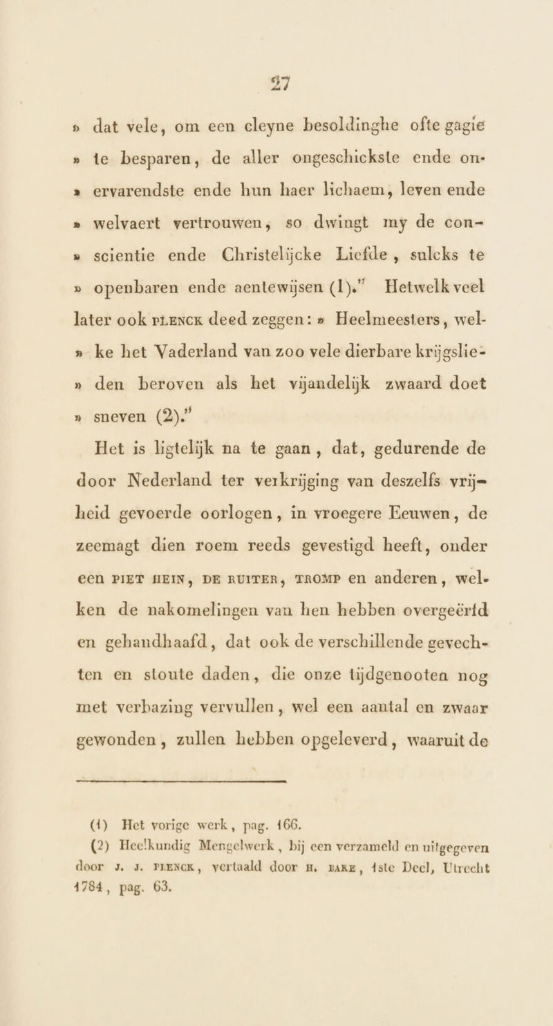 » dat vele, om een cleyne besoldinghe ofte gagie » te besparen, de aller ongeschickste ende on- » ervarendste ende hun haer lichaem, leven ende » welvaert vertrouwen, so dwingt my de con- » scientie ende Christelijcke Licfde , sulcks te » openbaren ende aentewijsen (1)” Hetwelk veel later ook rtrnck deed zeggen: » Heelmeesters, wel- » ke het Vaderland van zoo vele dierbare krijgslie- » den beroven als het vijandelijk zwaard doet » sneven (2).” Het is ligtelijk na te gaan, dat, gedurende de door Nederland ter verkrijging van deszelfs vrij= heid gevoerde oorlogen, in vroegere Eeuwen, de zeemagt dien roem reeds gevestigd heeft, onder ECN PIET HEIN, DE RUITER, TROMP en anderen, wel- ken de nakomelingen van hen hebben overgeërfd en gehandhaafd, dat ook de verschillende gevech- ten en stoute daden, die onze tijdgenootea nog met verbazing vervullen, wel een aantal en zwaar gewonden , zullen hebben opgeleverd, waaruit de (4) Het vorige werk, pag. 166. (2) Hee!kundig Mengelwerk, bij een verzameld en uitgegeven door 3. 3. PLENCK, vertaald door m, zake, 4ste Deel, Utrecht 1784, pag. 63.