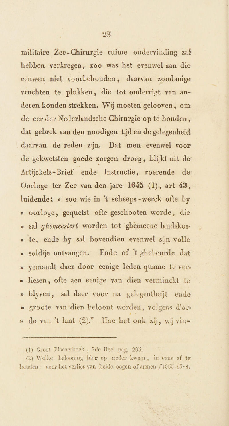 militaire Zee. Chirurgie ruime ondervinding zat hebben verkregen, zoo was het evenwel aan die eeuwen niet voorbehouden, daarvan zoodanige vruchten te plukken, die tot onderrigt van an- deren konden strekken. Wij moeten gelooven, om de eer der Nederlandsche Chirurgie op te houden, dat gebrek aan den noodigen tijd en de gelegenheid daarvan de reden zijn. Dat men evenwel voor _de gekwetsten goede zorgen droeg, blijkt uit de Artijckels- Brief ende Instructie, roerende de Oorloge ter Zee van den jare 1645 (1), art 43, luidende: » soo wie in 't scheeps-werck ofte by » oorloge, gequetst ofte geschooten worde, die » sal ghemeestert worden tot ghemeene landskos- » te, ende hy sal bovendien evenwel sijn volle » soldije ontvangen. Ende of ’t ghebeurde dat » yemandt daer door eenige leden quame te ver. s liesen, ofte aen eenige van dien verminckt te » blyven, sal daer voor na gelegentheiĳjt ende p groote van dien beloont worden, volgens d'or: » de van ’t lant (2).’ Hoe het ook zij, wij vin= (4) Groot Placaetbock , 2de Decl pag. 203. (2) Welke belooning hier op neder kwam, in eens af te betalen : voer het verlies van beide oogen of armen f1066-13-4,