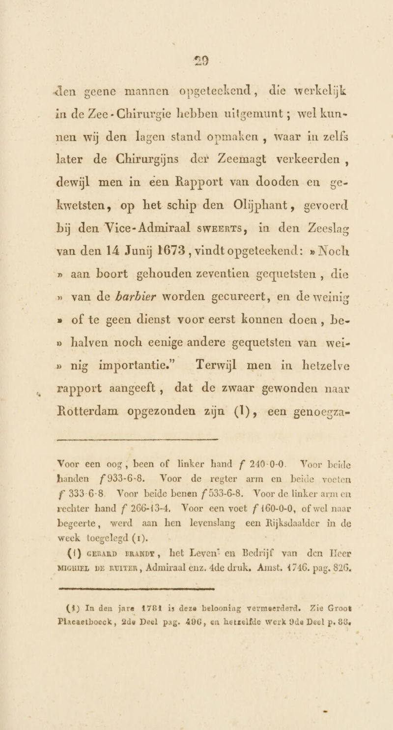 in de Zee- Chirurgie hebben uitgemunt ; wel kun- nen wij den lagen stand opmaken , waar in zelfs later de Chirurgiĳns der Zeemagt verkeerden , dewijl men in een Rapport van dooden en ge- kwetsten, op het schip den Oliphant, gevoerd bij den Vice- Admiraal swererts, in den Zeeslag van den 14 Junij 1673, vindt opgeteekend: » Noch » aan boort gehouden zeventien gequetsten , die » van de barbier worden gecureert, en de weinig » of te geen dienst voor eerst konnen doen, be- » halven noch eenige andere gequetsten van wei- » nig importantie,” Terwijl men in hetzelve rapport aangeeft , dat de zwaar gewonden naar Rotterdam opgezonden zijn (Ì), een genoegza= Voor een oog, been of linker hand f 240-0-0. Voor beide handen f933-6-8. Voor de regter arm en beide voeten f 333-6-8. Voor beide benen f 533-6-8. Voor de linker arm en rechter hand f 266-13-4, Voor een voet f160-0-0, of wel naar begeerte, werd aan hen levenslang een Rijksdaalder in de week toegelegd (1), (1) ernanp zpranpr, het Leven: en Bedrijf van den Heer MIGHIEL DE RUITER, Admiraal enz. 4de druk, Amst, 4746. pag. 826. en ontmand (4) In den jare 17814 is deze belooning vermeerderd, Zie Groot Placaetboeck, 2de Deel pag. AIG, en hetzelfde werk Ide Deel p. 83e