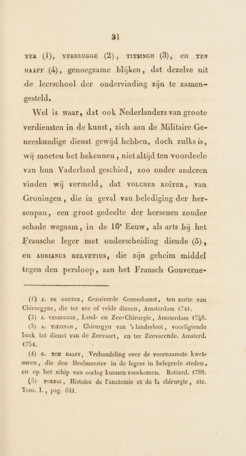 reR (Ì), verBruacE (2), zrrrsinen (3), en TEN HAAFF (á), genoegzame blijken, dat dezelve uit de leerschool der ondervinding zijn te zamen= gesteld. Wel is waar, dat ook Nederlanders van groote verdiensten in de kunst, zich aan de Militaire Ge- neeskundige dienst gewijd hebben, doch zulksis, wij moeten het bekennen, niet altijd ten voordeele van hun Vaderland geschied, zoo onder anderen vinden wij vermeld, dat vorcrer kKoïrer, van Groningen , die in geval van belediging der her- senpan, een groot gedeelte der hersenen zonder schade wegnam, in de 16° Eeuw, als arts bij het Fransche leger met onderscheiding diende (5), En ADRIANUS HELVETIUS, die zijn geheim middel tegen den persloop, aan het Fransch Gouverne= (1) 3. pe GoRTER, Gezuiverde Geneeskunst, ten nutte van Chirurgyns, die ter zee of velde dienen, Amsterdam 4744. QC) 5. verenuoeE, Land- en Zee-Chirurgie, Amsterdam 4748. (3) A. mirsincu, Chirurgyn van ’slandsvloot, voorligtende baak tot dienst van de Zeevaart, en ter Zeevarende. Amsterd, 1754. (4) ce. me maarr, Verhandeling over de voornaamste kwet- suren, die den Heelmeester in de legers in belegerde steden , en op het schip van oorlog kunnen voorkomen. Rotterd. 4788. (9) ronrar, Histoire de F'anatomie et de la chirurgie, etc, Tom, I., pag. G4t,