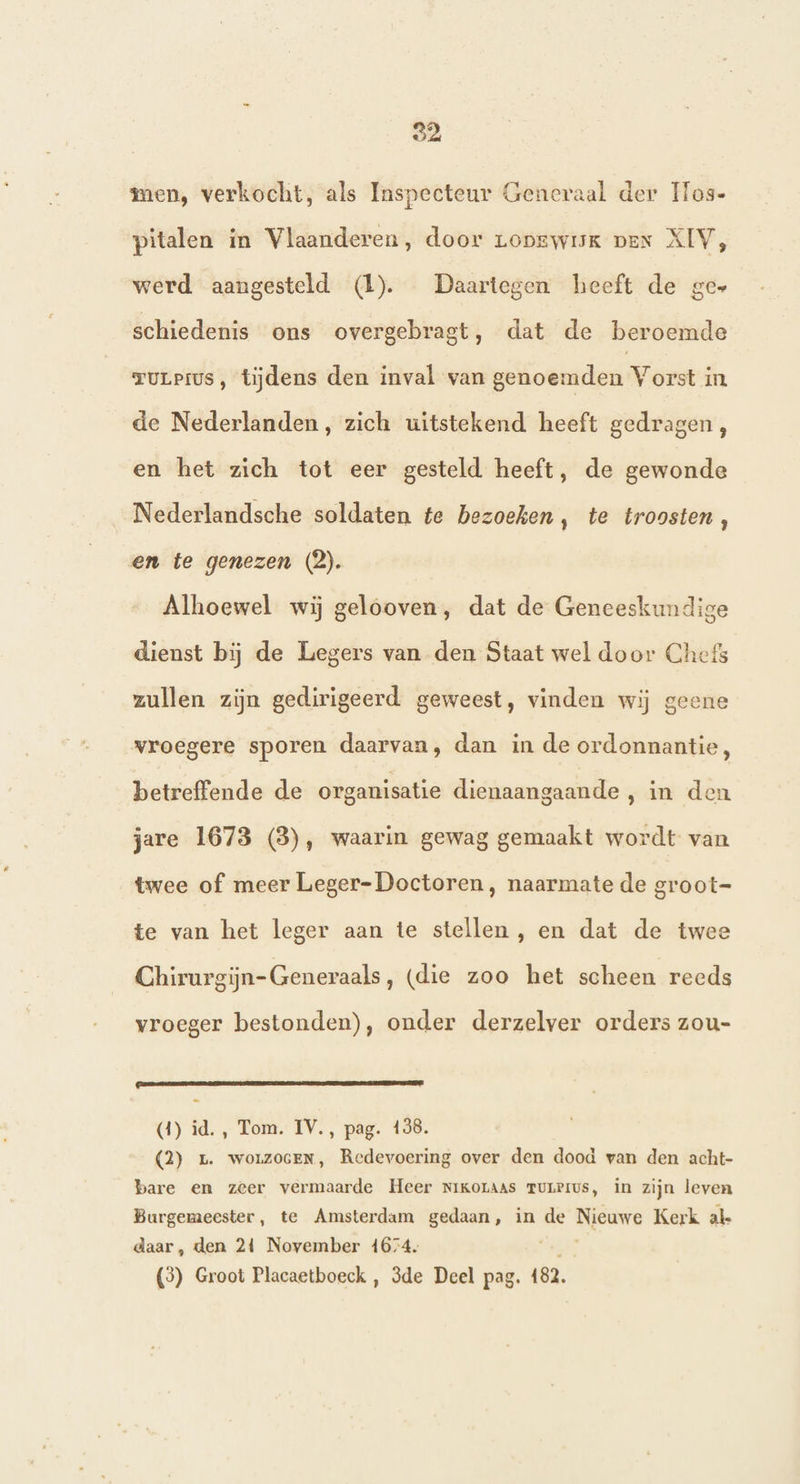 92 men, verkocht, als Inspecteur Generaal der os- pitalen in Vlaanderen, door zopswik pen XIV, werd aangesteld (1). Daartegen heeft de ges schiedenis ons overgebragt, dat de beroemde ruLPrus, tijdens den inval van genoemden Vorst in de Nederlanden, zich uitstekend heeft gedragen, en het zich tot eer gesteld heeft, de gewonde Nederlandsche soldaten te bezoeken, te troosten , en te genezen (2). Alhoewel wij gelooven, dat de Geneeskundige dienst bij de Legers van den Staat wel door Chefs zullen zijn gedirigeerd geweest, vinden wij geene vroegere sporen daarvan, dan in de ordonnantie, betreffende de organisatie dienaangaande , in den jare 1673 (3), waarin gewag gemaakt wordt van twee of meer Leger-Doctoren, naarmate de groot- te van het leger aan te stellen, en dat de twee Chirurgijn-Generaals, (die zoo het scheen reeds vroeger bestonden), onder derzelver orders zou- (4) id. , Tom. IV., pag. 138. (2) 1. worzocEN, Redevoering over den dood van den acht- bare en zeer vermaarde Heer NiKoraas TULPIUS, in zijn leven Burgemeester, te Amsterdam gedaan, in de Nieuwe Kerk ak daar, den 24 November 1674. va4ke