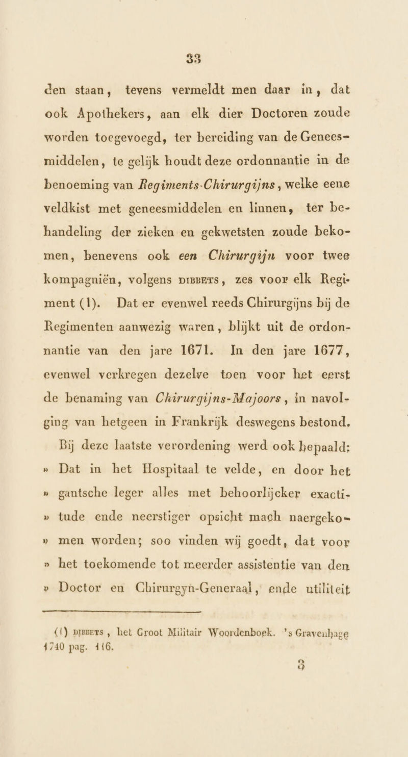den staan, tevens vermeldt men daar in, dat ook Apothekers, aan elk dier Doctoren zoude worden toegevoegd, ter bereiding van de Genees- middelen, te gelijk houdt deze ordonnantie in de benoeming van Regiments-Chirurgijns , welke eene veldkist met geneesmiddelen en linnen, ter be- handeling der zieken en gekwetsten zoude beko- men, benevens ook een Chirurgijn voor twee kompagniën, volgens pissrrs, zes voor elk Regi ment (1). Dat er evenwel reeds Ghirurgijns bij de Regimenten aanwezig waren, blijkt uit de ordon- nantie van den jare 1671. Im den jare 1677, evenwel verkregen dezelve toen voor het eerst de benaming van Chirurgijns-Majoors , in navol- ging van hetgeen in Frankrijk deswegens bestond, Bij deze laatste verordening werd ook bepaald: » Dat in het Hospitaal te velde, en door het » gantsche leger alles met behoorlijcker exacti- » tude ende neerstiger opsicht mach naergeko= » men worden; soo vinden wij goedt, dat voor » het toekomende tot meerder assistentie van den » Doctor en Chirurgyn-Generaal, ende utiliteit (1) piesers , het Groot Militair Woordenboek. ’s Gravenhage 1740 pag. 416, La) «)