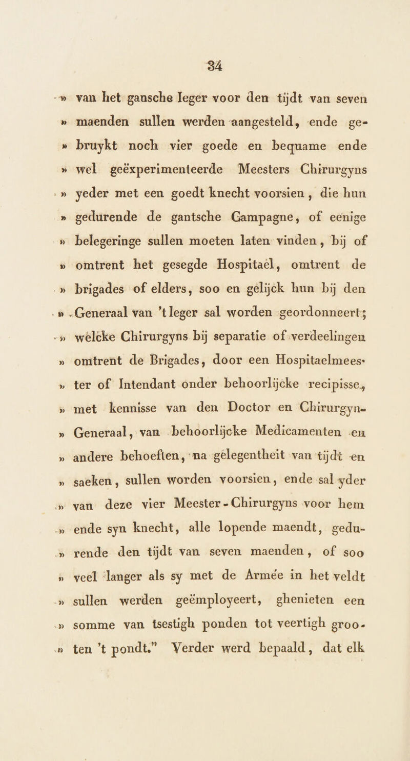 D van het gansche leger voor den tiĳdt van seven maenden sullen werden aangesteld, ende ge= » …_» » ‚…_» S v_$) » D » » » » „D … „DD » De } ID) ‚D wel geëxperimenteerde Meesters Chirurgyns yeder met een goedt knecht voorsien , die hun gedurende de gantsche Gampagne, of eenige belegeringe sullen moeten laten vinden, bij of omtrent het gesegde Hospitael, omtrent de brigades of elders, soo en gelijck hun bij den Generaal van ‘tleger sal worden geordonneert; welcke Chirurgyns bij separatie of verdeelingen omtrent de Brigades, door een Hospitaelmees- ter of Intendant onder behoorlijcke recipisse, met kennisse van den Doctor en Chirurgyn= Generaal, van behoorljcke Medicamenten en andere behoeften, na gelegentheit van tijdt en saeken, sullen worden voorsien, ende sal yder van deze vier Meester - Chirurgyns voor hem ende syn knecht, alle lopende maendt, gedu- rende den tijdt van seven maenden, of soo veel ‘langer als sy met de Armée in het veldt sullen werden geëmployeert, ghenieten een somme van tsestigh ponden tot veertigh groo- ten ’t pondt.” Verder werd bepaald, dat elk