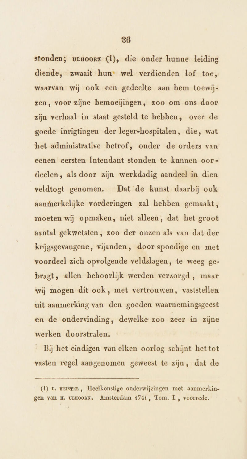 stonden; vrgoors (Ì), die onder hunne leiding diende, zwaait hun wel verdienden lof toe, waarvan wij ook een gedeelte aan hem toewij- zen, voor zijne bemoeijingen, zoo om ons door zijn verhaal in staat gesteld te hebben, over de goede inrigtingen der leger-hospitalen, die, wat het administrative betrof, onder de orders van eenen eersten Íntendant stonden te kunnen oor= deelen, als door zijn werkdadig aandeel in dien veldtogt genomen. Dat de kunst daarbij ook aanmerkelijke vorderingen zal hebben gemaakt, moeten wij opmaäken, niet alleen, dat het groot aantal gekwetsten, zoo der onzen als van dat der krijgsgevangene, vijanden, door spoedige en met voordeel zich opvolgende veldslagen, te weeg ge- bragt, allen behoorlijk werden verzorgd , maar wij mogen dit ook, met vertrouwen, vaststellen uit aanmerking van den goeden waarnemingsgeest en de ondervinding, dewelke zoo zeer in zijne werken doorstralen, Bij het eindigen van elken oorlog schijnt het tot vasten regel aangenomen geweest te zijn, dat de (1) 1. meisteR, Heelkonstige onderwijzingen met aanmerkin- gen van H. ULHOORN, Amsterdam 4741, Tom. I., voorrede.
