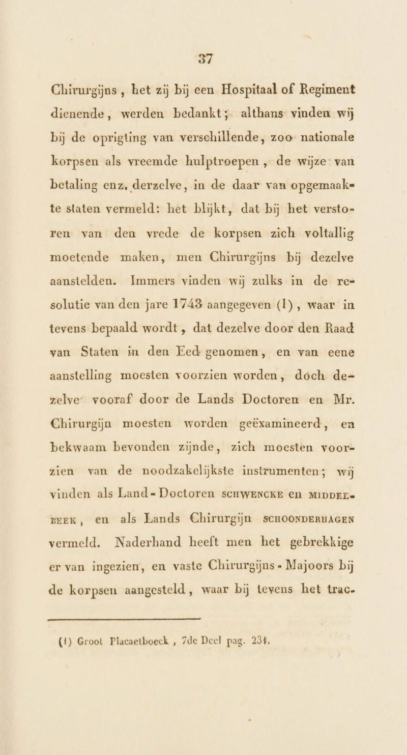 Chirurgijns, het zij bij een Hospitaal of Regiment dienende, werden bedankt; althans vinden wij bij de oprigting van verschillende, zoo nationale korpsen als vreemde hulptroepen „ de wijze van betaling enz, derzelve, in de daar van opgemaaks te staten vermeld: het blijkt, dat bij het versto- ren van den vrede de korpsen zich voltallig moetende maken, men Chirurgijns bij dezelve aanstelden. Immers vinden wij zulks in de re= solutie van den jare 1743 aangegeven (Ì), waar in tevens bepaald wordt , dat dezelve door den Raad van Staten in den Eed genomen, en van eene aanstelling moesten voorzien worden, doch de=- zelve” vooraf door de Lands Doctoren en Mr. Chirurgijn moesten worden geëxamineerd, ea bekwaam bevonden zijnde, zich moesten voor= zien van de noodzakelijkste instrumenten; wij vinden als Land- Doctoren SCHWENCKE en MIDDEL prEK, en als Lands Chirurgijn SCHOONDERHAGEN vermeld. Naderhand heeft men het gebrekkige er van ingezien, en vaste Chirurgijns Majoors bij de korpsen aangesteld, waar bij tevens het trac»