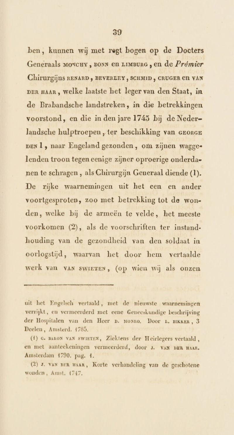 99 ben, kunnen wij met regt bogen op de Docters Generaals moxcuY , BONN en LIMBURG , en de Prémicr Chirurgijns RENARD; BEVERLEY , SCHMID ‚ CRUGER EN VAN DER HAAR , welke laatste het leger van den Staat, in de Brabandsche landstreken, in die betrekkingen voorstond, en die in den jare 1745 bij de Neder= landsche hulptroepen „ter beschikking van cronce DEN Ì , naar Engeland gezonden , om zijnen wagges lenden troon tegen eenige zijner oproerige onderdak nen te schragen , als Chirurgijn Generaal diende (1). De rijke waarnemingen uit het een en ander voortgesproten, zoo met betrekking tot de won- den, welke bij de armeën te velde, het meeste voorkomen (2), als de voorschriften ter instand- houding van de gezondheid van den soldaat in oorlogstijd, waarvan het door hem vertaalde werk van VAN SWIETEN, (op wien wij als onzen uit het Engelsch vertaald, met de nieuwste waarnemingen verrijkt, en vermeerderd met eene Geneeskundige beschrijving der Hospitalen van den Heer p. Morro. Door L. BIKKER, 3 Deelen , Amsterd. 41785. (1) G. BAKON VAN SWIETEN, Ziektens der Heirlegers vertaald , en met aanteekeningen vermeerderd, door 3. VAN DER HAAR. Amsterdam 4790. pag. 4. (2) 5. van prn maan, Korte verhandeling van de geschotene wonden, Amst, 4747,