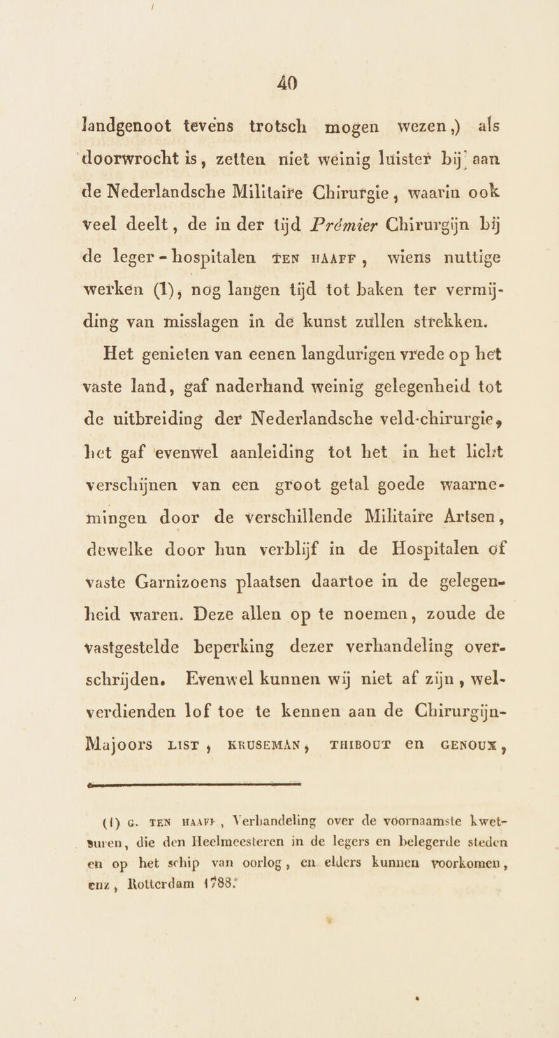 Â0 landgenoot tevens trotsch mogen wezen) als doorwrocht is, zetten niet weinig luister bij’ aan de Nederlandsche Militaire Chirurgie, waarin ook veel deelt, de in der tijd Prémier Chirurgijn bij de leger - hospitalen ten nAArr, wiers nuttige werken (1); nog langen tijd tot baken ter vermij- ding van misslagen in de kunst zullen strekken. Het genieten van eenen langdurigen vrede op het vaste land, gaf naderhand weinig gelegenheid tot de uitbreiding der Nederlandsche veld-chirurgie;, het gaf evenwel aanleiding tot het in het hickt verschijnen van een groot getal goede waarnc- mingen door de verschillende Militaire Artsen, dewelke door hun verblijf in de Hospitalen of vaste Garnizoens plaatsen daartoe in de gelegen= heid waren. Deze allen op te noemen, zoude de vastgestelde beperking dezer verhandeling over. schrijden. Evenwel kunnen wij niet af zijn , wel- verdienden lof toe te kennen aan de Chirurgijn- Majoors LIST ‚ KRUSEMAN, THIBOUT EN GENOUX, - ® (1) Ge. TEN Haart, Verbandeling over de voornaamste kwet- suren, die den Heelmeesteren in de legers en belegerde steden en op het schip van oorlog, en elders kunnen voorkomen, enz, Rotterdam 1788: