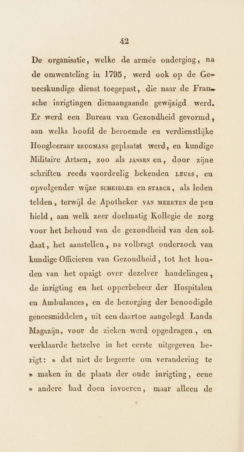 De organisatie, welke de armée onderging, na de omwenteling in 1795, werd ook op de Ge- neeskundige dienst toegepast, die naar de Frane sche inrigtingen dienaangaande gewijzigd werd, Er werd een Bureau van Gezondheid gevormd, aan welks hoofd de beroemde en verdienstlijke Hoogleeraar pruaMANs geplaatst werd, en kundige Militaire Artsen, zoo als sAnsen en, door zijne schriften. reeds voordeelig bekenden zreuns, en opvolgender wijze scHeipLErR en srTARCK, als leden telden, terwijl de Apotheker van meerten de pen hield, aan welk zeer doelmatig Kollegie de zorg voor het behoud van de gezondheid van den sol. daat, het aanstellen , na volbragt onderzoek van kundige Officieren van Gezondheid, tot het hou- den van het opzigt over dezelver handelingen, de inrigting en het opperbeheer der Hospitalen en Ambulances, en de bezorging der benoodigde geneesmiddelen, uit een daartoe aangelegd Lands Magazijn, voor de zieken werd opgedragen, en verklaarde hetzelve in het eerste uitgegeven be- rigt: » dat niet de begeerte om verandering te » maken in de plaats der oude inrigting, eene » andere had doen invoeren, maar alleen de