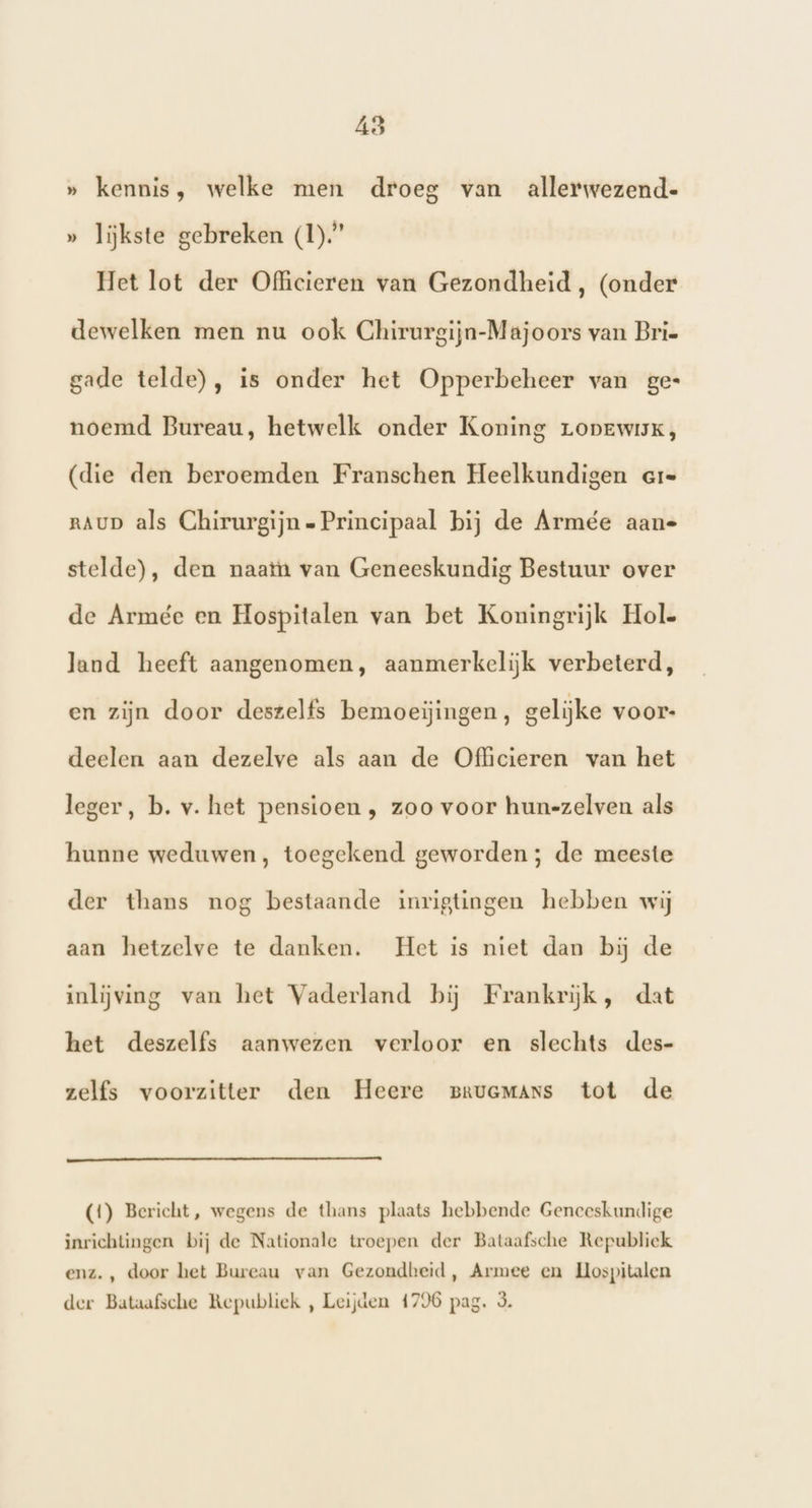 » kennis, welke men droeg van allerwezend- » lijkste gebreken (1).” Het lot der Officieren van Gezondheid, (onder dewelken men nu ook Chirurgijn-Majoors van Brie gade telde), is onder het Opperbeheer van ges noemd Bureau, hetwelk onder Koning Lopewisk, (die den beroemden Franschen Heelkundigen ere RAUD als Chirurgijn Principaal bij de Armée aan- stelde), den naatn van Geneeskundig Bestuur over de Armée en Hospitalen van bet Koningrijk Hole land heeft aangenomen, aanmerkelijk verbeterd, en zijn door deszelfs bemoeiĳingen, gelijke voor- deelen aan dezelve als aan de Officieren van het leger, b. v. het pensioen , zoo voor hun-zelven als hunne weduwen, toegekend geworden; de meeste der thans nog bestaande inrigtingen hebben wij aan hetzelve te danken. Het is niet dan bij de inlijving van het Vaderland bij Frankrijk, dat het deszelfs aanwezen verloor en slechts des- zelfs voorzitter den Heere BruGMANsS tot de (1) Bericht, wegens de thans plaats hebbende Geneeskundige inrichtingen bij de Nationale troepen der Bataafsche Republick enz. , door het Bureau van Gezondheid, Armee en Hospitalen der Bataafsche Republiek , Leijden 4796 pag. 3.