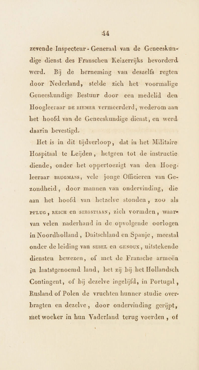 zevende Inspecteur- Generaal van de Geneeskun- dige dienst des Franschen Keizerrijks bevorderd werd. Bij de herneming van deszelfs regten door Nederland, stelde zich het voormalige Geneeskundige Bestuur door een medelid den Hoogleeraar pr riemer vermeerderd, wederom aan het hoofd van de Geneeskundige dienst, en werd daarin bevestigd. Het is in dit tiĳdverloop, dat in het Militaire Hospitaal te Leijden, hetgeen tot de instructie diende, onder het oppertoezigt van den Hoeg: leeraar BRUGMANS, vele jonge Officieren van Ge- zondheid, door mannen van ondervinding, die aan het hoofd van hetzelve stonden, zoo als PFLUG ) REICH El SEBASTIAAN, zich vormden, waare van velen naderhand in de opvolgende oorlogen in Noordholland, Duitschland en Spanje, meestal onder de leiding van seneL en GENOUX, uitstekende diensten bewezen, of met de Fransche armeën in laatstgenoemd land, het zij bij het Hollandsch Contingent, of bij dezelve ingelijfd, in Portugal, Rusland of Polen de vruchten hunner studie over: bragten en dezelve, door ondervinding gerijpt, met woeker in hun Vaderland terug voerden , of