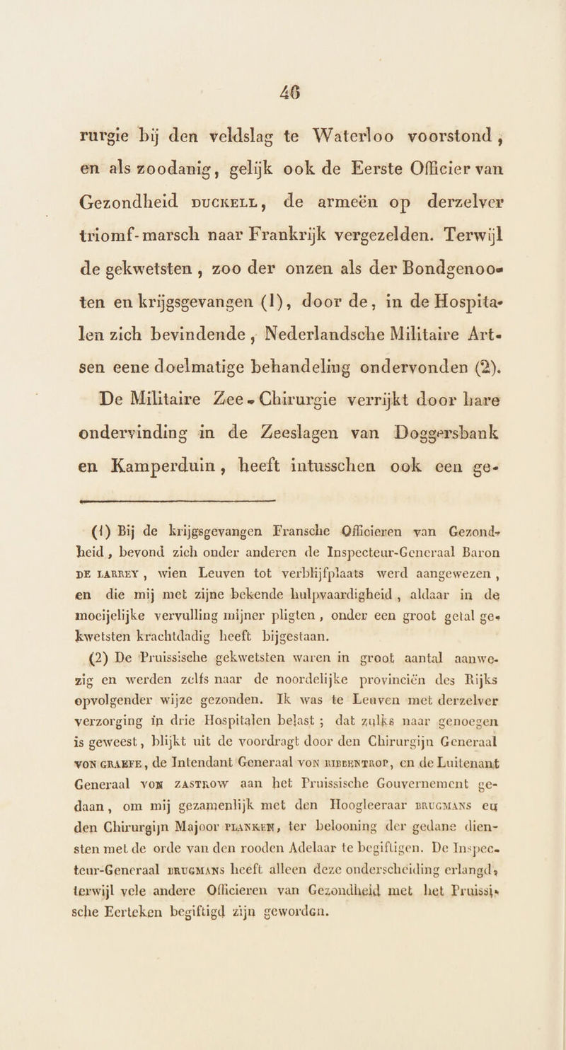 Al rurgie bij den veldslag te Waterloo voorstond, en als zoodanig, gelijk ook de Eerste Officier van Gezondheid pvcxerrv, de armeën op derzelver triomf-marsch naar Frankrijk vergezelden. Terwijl de gekwetsten , zoo der onzen als der Bondgenoos ten en krijgsgevangen (1), door de, in de Hospita- len zich bevindende , Nederlandsche Militaire Arte sen eene doelmatige behandeling ondervonden (2). De Militaire Zee. Chirurgie verrijkt door hare ondervinding in de Zeeslagen van Doggersbank en Kamperduin, heeft intusschen ook een ge- (1) Bij de krijgsgevangen Fransche Officieren van Gezond- heid , bevond zich onder anderen de Inspecteur-Generaal Baron DE LARREY, wien Leuven tot verblijfplaats werd aangewezen , en die mij met zijne bekende hulpvaardigheid , aldaar in de moeijelijke vervulling mijner pligten, onder een groot getal ge« kwetsten krachtdadig heeft bijgestaan. (2) De Pruissische gekwetsten waren in graot aantal aanwe. zig en werden zelfs naar de noordelijke provinciën des Rijks opvolgender wijze gezonden. Ik was te Leuven met derzelver verzorging in drie Hospitalen belast ; dat zulks naar genoegen is geweest, blijkt uit de voordragt door den Chirurgijn Generaal VON GRAEFE , de Intendant Generaal vor zussenraor, en de Luitenant Generaal vor zasTRow aan het Pruissische Gouvernement ge- daan, om mij gezamenlijk met den Hoogleeraar rrucMans eu den Chirurgijn Majoor ranken, ter belooning der gedane dien- sten met de orde van den rooden Adelaar te begiftigen. De Inspeca teur-Generaal pruemans heeft alleen deze onderscheiding erlangd» terwijl vele andere Officieren van Gezondheid met het Pruissis sche Eerteken begiftigd zijn geworden.