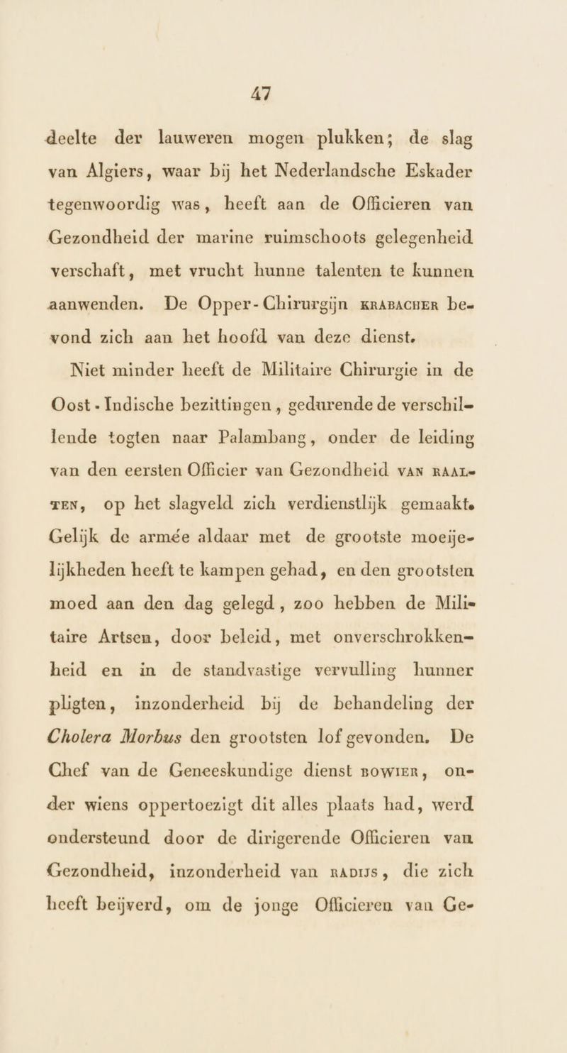 deelte der lauweren mogen plukken; de slag van Algiers, waar bij het Nederlandsche Eskader tegenwoordig was, heeft aan de Officieren van Gezondheid der marine ruimschoots gelegenheid verschaft, met vrucht hunne talenten te kunnen aanwenden. De Opper- Chirurgijn KRABACHER be= vond zich aan het hoofd van deze dienst. Niet minder heeft de Militaire Chirurgie in de Oost - Indische bezittingen , gedurende de verschil= lende togten naar Palambang, onder de leiding van den eersten Officier van Gezondheid vAn RAAre TEN, op het slagveld zich verdienstlijk gemaakte Gelijk de armée aldaar met de grootste moeije- lijkheden heeft te kampen gehad, en den grootsten moed aan den dag gelegd, zoo hebben de Milie taire Artsen, door beleid, met onverschrokken= heid en in de standvastige vervulling hunner plgten, inzonderheid bij de behandeling der Cholera Morbus den grootsten lof gevonden. De Chef van de Geneeskundige dienst nowier, on= der wiens oppertoezigt dit alles plaats had, werd ondersteund door de dirigerende Officieren van Gezondheid, inzonderheid van raps, die zich heeft beiĳverd, om de jonge Oflicieren van Gee