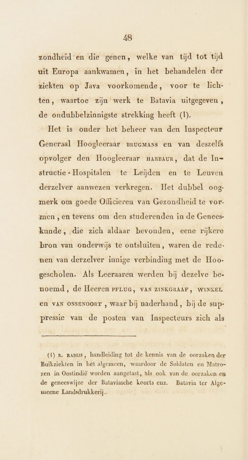 zondheiden die genen, welke van tijd tot tijd uit Europa aankwamen, in het behandelen der ziekten op Java voorkomende, voor te lich- ten, waartoe zijn werk te Batavia uitgegeven , de ondubbelzinnigste strekking heeft (1), Het is onder het beheer van den Inspecteur Generaal Hoogleeraar pruemAns en van deszelfs opvolger den Hoogleeraar ransaur, dat de In= structie- Hospitalen te Leijden en te Leuven derzelver aanwezen verkregen, Het dubbel oog- merk om goede Officieren van Gezondheid te vor- men „en tevens om den studerenden in de Genees- kunde, -die zich aldaar bevonden, eene rijkere bron van onderwijs te ontsluiten, waren de rede- nen van derzelver innige verbinding met de Hoo- gescholen. Als Leeraaren werden bij dezelve be- noemd, de Heeren ePrLuG, VAN ZINKGRAAF, WINKEL en VAN ONSENOORT , waar bij naderhand, bij de sup:- pressie van de posten van Inspecteurs zich als (1) r. RAmiss, handleiding tot de kennis van de oorzaken der Buikziekten in het algemeen, waardoor de Soldaten en Matro- zen in Oostindië worden aangetast, als ook van de oorzaken en de geneeswijze der Bataviasche koorts enz. Batavia ter Alge- meene Landsdrukkerij |