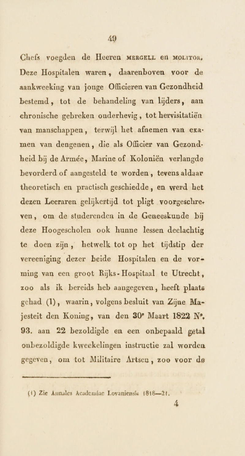 Chefs voegden de Heeren MERGELL @n MOLITOR, Deze Hospitalen waren, daarenboven voor de aankweeking van jonge Officieren van Gezondheid bestemd, tot de behandeling van lijders, aan chronische gebreken onderhevig , tot hervisitatiën van manschappen, terwijl het afnemen van exa: men van dengenen, die als Officier van Gezond- heid bij de Armée, Marine of Koloniën verlangde bevorderd of aangesteld te worden, tevens aldaar theoretisch en practisch geschiedde, en werd het dezen Leeraren gelijkertijd tot pligt voorgeschree ven, om de studerenden in de Geneeskunde bij deze Hoogescholen ook hunne lessen deelachtig te doen zijn, hetwelk tot op het tijdstip der vereeniging dezer beide Hospitalen en de vor- ming van een groot Rijks- Hospitaal te Utrecht, zoo als ik bereids heb aangegeven, heeft plaats gehad (1), waarin, volgens besluit van Zijne Ma- jesteit den Koning, van den 30° Maart 1822 N°, 93. aan 22 bezoldigde en een onbepaald getal onbezoldigde kweekelingen instructie zal worden gegeven, om tot Militaire Artsen, zoo voor de (4) Zie Annales Academiae Lovaniensis 181821, 4