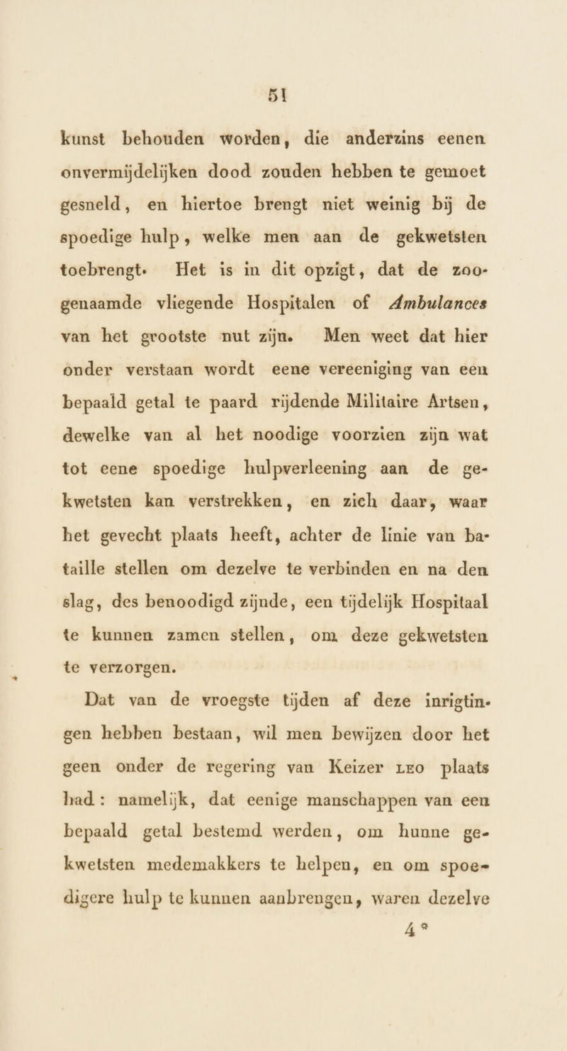 kunst behouden worden, die anderzins eenen onvermijdelijken dood zouden hebben te gemoet gesneld, en hiertoe brengt niet weinig bĳ de spoedige hulp, welke men aan de gekwetsten toebrengt, Het is in dit opzigt, dat de zoo- genaamde vliegende Hospitalen of Ambwlances van het grootste nut zijne Men weet dat hier onder verstaan wordt eene vereeniging van een bepaald getal te paard rijdende Militaire Artsen, dewelke van al het noodige voorzien zijn wat tot eene spoedige hulpverleening aan de ge- kwetsten kan verstrekken, en zich daar, waar het gevecht plaats heeft, achter de linie van bat taille stellen om dezelve te verbinden en na den slag, des benoodigd zijnde, een tijdelijk Hospitaal te kunnen zamen stellen, om deze gekwetsten te verzorgen. Dat van de vroegste tijden af deze inrigtin- gen hebben bestaan, wil men bewijzen door het geen onder de regering van Keizer rro plaats had : namelijk, dat eenige manschappen van een bepaald getal bestemd werden, om hunne ge- kwetsten medemakkers te helpen, en om spoe- digere hulp te kunnen aanbrengen, waren dezelve 4