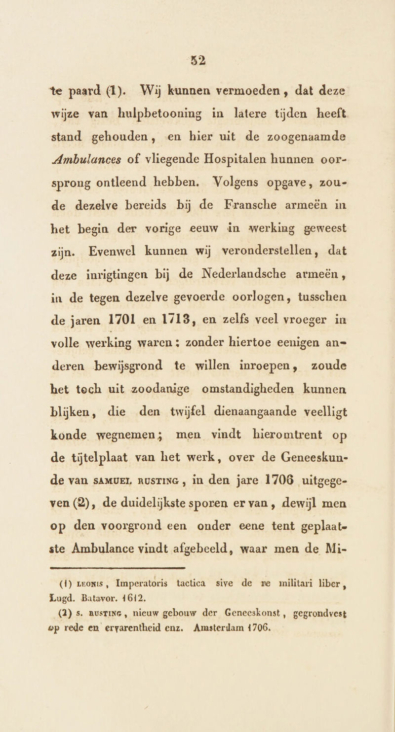 te paard (1). Wij kunnen vermoeden , dat deze wijze van hulpbetooning in latere tijden heeft stand gehouden, «en hier uit de zoogenaamde Ambulances of vliegende Hospitalen hunnen oor- sprong ontleend hebben. Volgens opgave, zou- de dezelve bereids bij de Fransche armeêën in het begin der vorige eeuw in werking geweest zijn. Evenwel kunnen wij veronderstellen, dat deze inrigtingen bij de Nederlandsche armeën, in de tegen dezelve gevoerde oorlogen, tusschen de jaren 1701 en 1713, en zelfs veel vroeger in volle werking waren ; zonder hiertoe eenigen an= deren bewijsgrond te willen inroepen, zoude het tech uit zoodanige omstandigheden kunnen blijken, die den twijfel dienaangaande veelligt konde wegnemen; men vindt hieromtrent op de tĳjtelplaat van het werk, over de Geneeskun- de van sAMVEL nusrinG, in den jare 1706 uitgege- ven (2), de duidelijkste sporen er van, dewijl men op den voorgrond een onder eene tent geplaate ste Ambulance vindt afgebeeld, waar men de Mi- (1) Leonts, Imperatoris tactica sive de re militari liber , Lugd. Batavor. 1612. (2) s. nustiNe , nieuw gebouw der Geneeskonst, gegrondvest wp rede en ervarentheid enz. Arasterdam 4706.