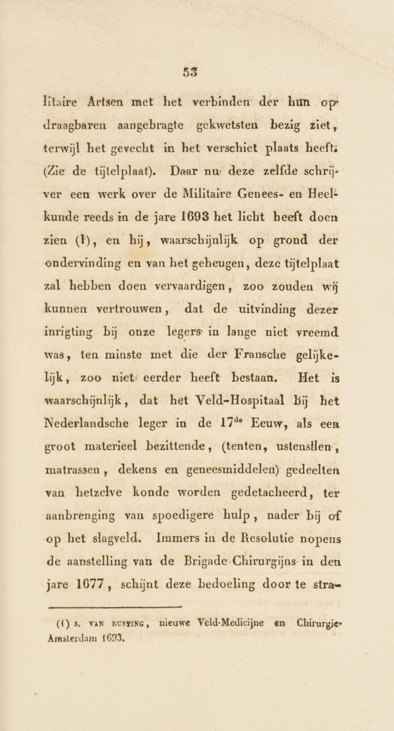 55 Iitaire Artsen met het verbinden: der hun op draagbaren aangebragte gekwetsten bezig ziet, terwijl het gevecht in het verschiet plaats heefts (Zie de tijtelplaat),. Daar nw deze zelfde schrij- ver een werk over de Militaire Genees- en Heel- kunde reeds in de jare 1693 het licht heeft doen zien (Ì), en hij, waarschijnlijk op grond der ondervinding en van het geheugen, deze tijtel plaat zal hebben doen vervaardigen, zoo zouden wij kunnen vertrouwen, dat de uitvinding dezer inrigting bij onze legers in lange niet vreemd was, ten minste met die der Fransche gelijke- lijk, zoo niet: eerder heeft bestaan. Het is waarschijnlijk, dat het Veld-Hospitaal bij het Nederlandsche leger in de 17% Eeuw, als een groot materieel bezittende, (tenten, ustenstlen-, matrassen ,‚ dekens en geneesmiddelen) gedeelten van hetzelve konde worden gedetacheerd, ter aanbrenging van spoedigere hulp, nader bij of op het slagveld, Immers in de Resolutie nopens de aanstelling van de Brigade-Chirurgijns. in den jare 1677, schijnt deze bedoeling door te stra= (1) s. van nuszine, nieuwe Veld-Medicijne en Chirurgie Amsterdam 1693,